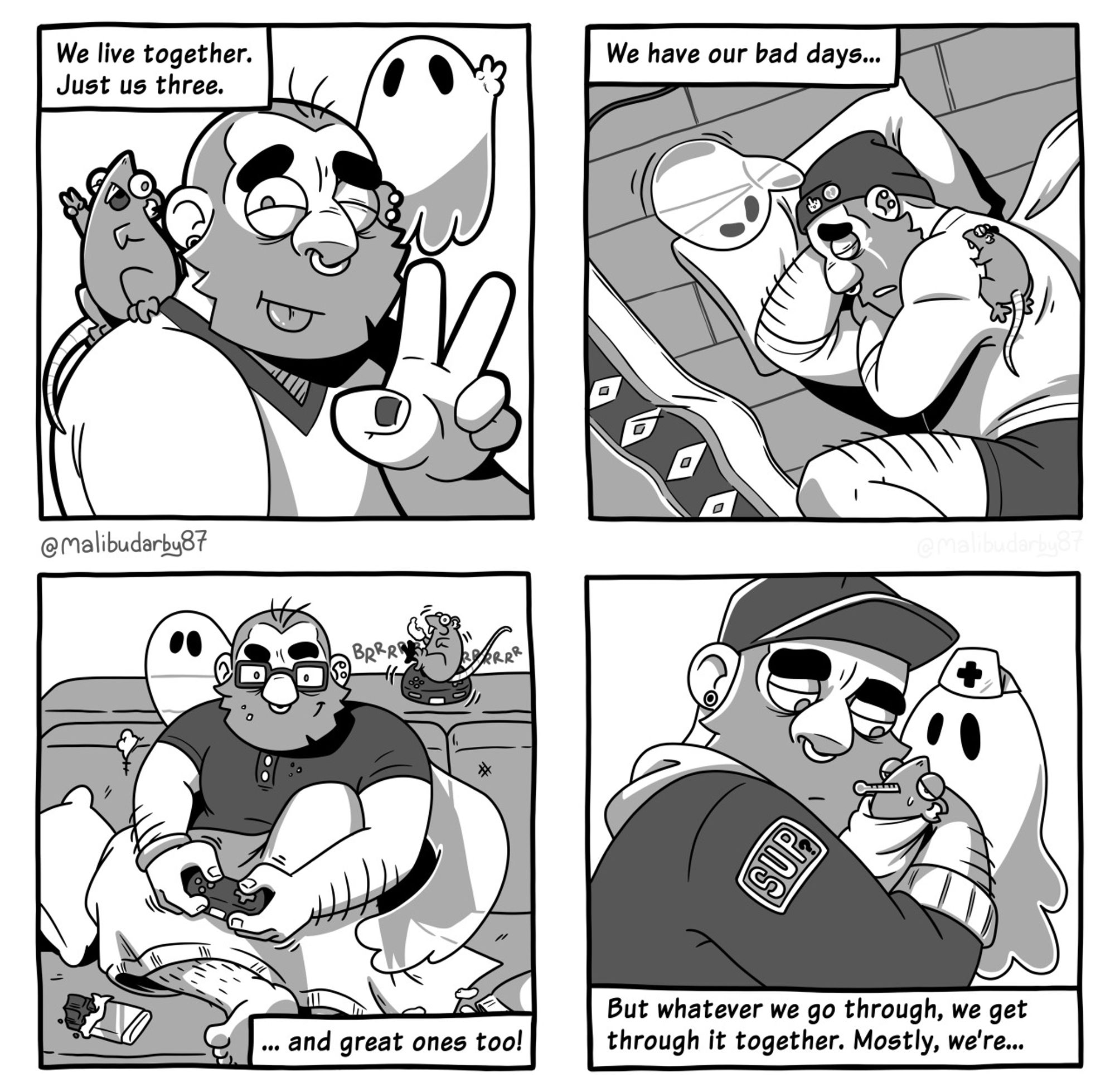 4 panel comic.
1: the bearded man, the rat and the ghost pose for a selfie, all marking peace signs. “We live together, just us three.”
2: The man lies on the floor crying while being comforted by the rat and the ghost. “We have our bad days…”
3: The man sits on a sofa with snack foods and crumbs around him, playing video games under a blanket. The ghost watches while the rat vibrates on a controller in the background. “… and great ones too!”
4: The man cradles the rat, who is sick, swaddled in cloth with a thermometer in its mouth which the ghost, wearing a nurse hat, watches concerned. “But whatever we go through, we get through it together. Mostly, we’re…”