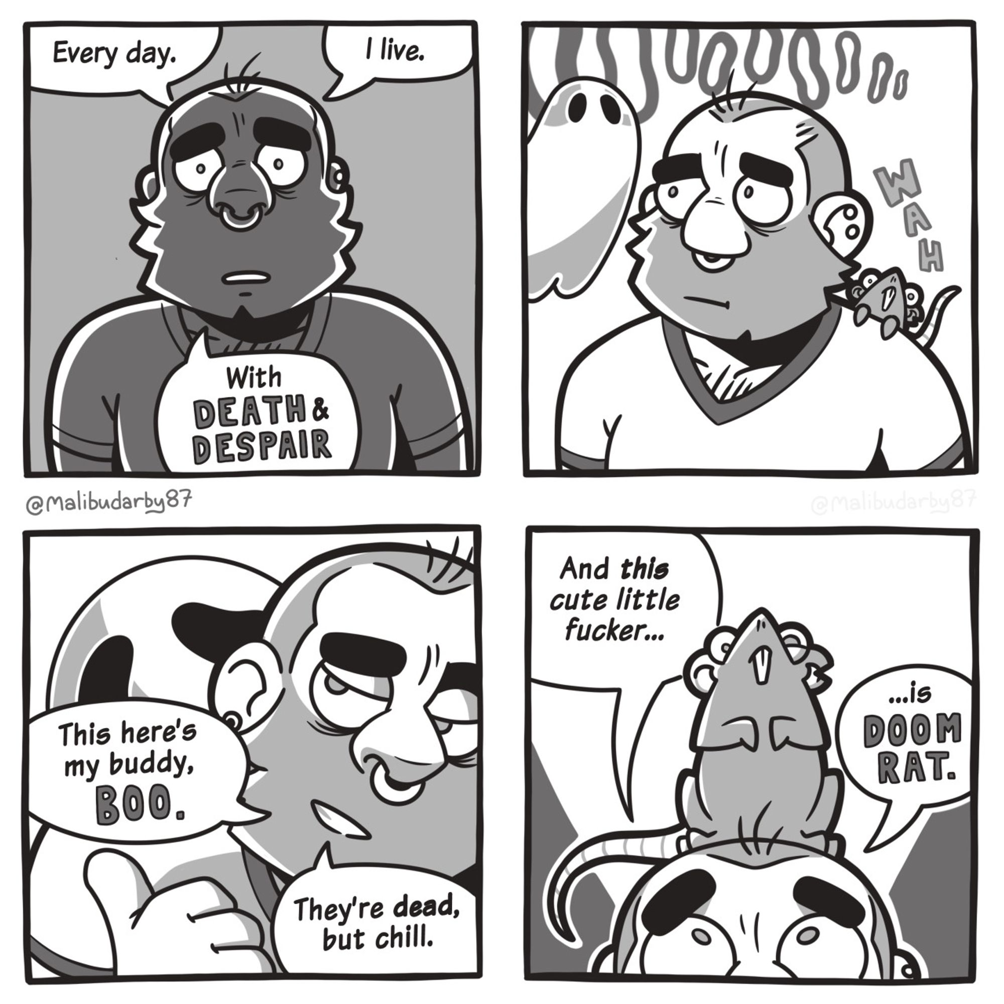 4 panel comic.
1: bearded man creepily backlit with a concerned expression. “Every day. I live. With DEATH & DESPAIR.”
2: the man is joined by a small derpy rat on his shoulder and a ghost. Ghost: “OoooOoooO” Rat: “WAH”
3: the ghost is behind the man. He’s pointing at it with his thumb. Man: “This here’s my buddy, Boo. They’re dead, but chill.”
4: The rat is now perched on the man’s head. Man: “And this cute little fucker… is Doom Rat.”