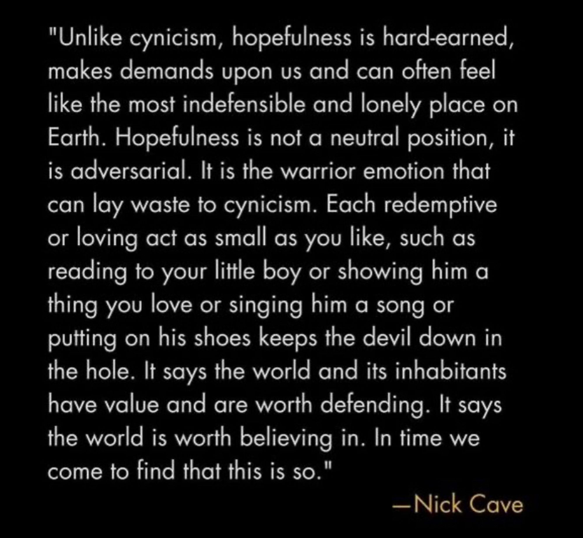 Image of a quote from Nick Cave 

"Unlike cynicism, hopefulness is hard-earned, makes demands upon us and can often feel like the most indefensible and lonely place on Earth. Hopefulness is not a neutral position, it is adversarial. It is the warrior emotion that can lay waste to cynicism. Each redemptive or loving act as small as you like, such as reading to your little boy or showing him a thing you love or singing him a song or putting on his shoes keeps the devil down in the hole. It says the world and its inhabitants have value and are worth defending. It says the world is worth believing in. In time we come to find that this is so."