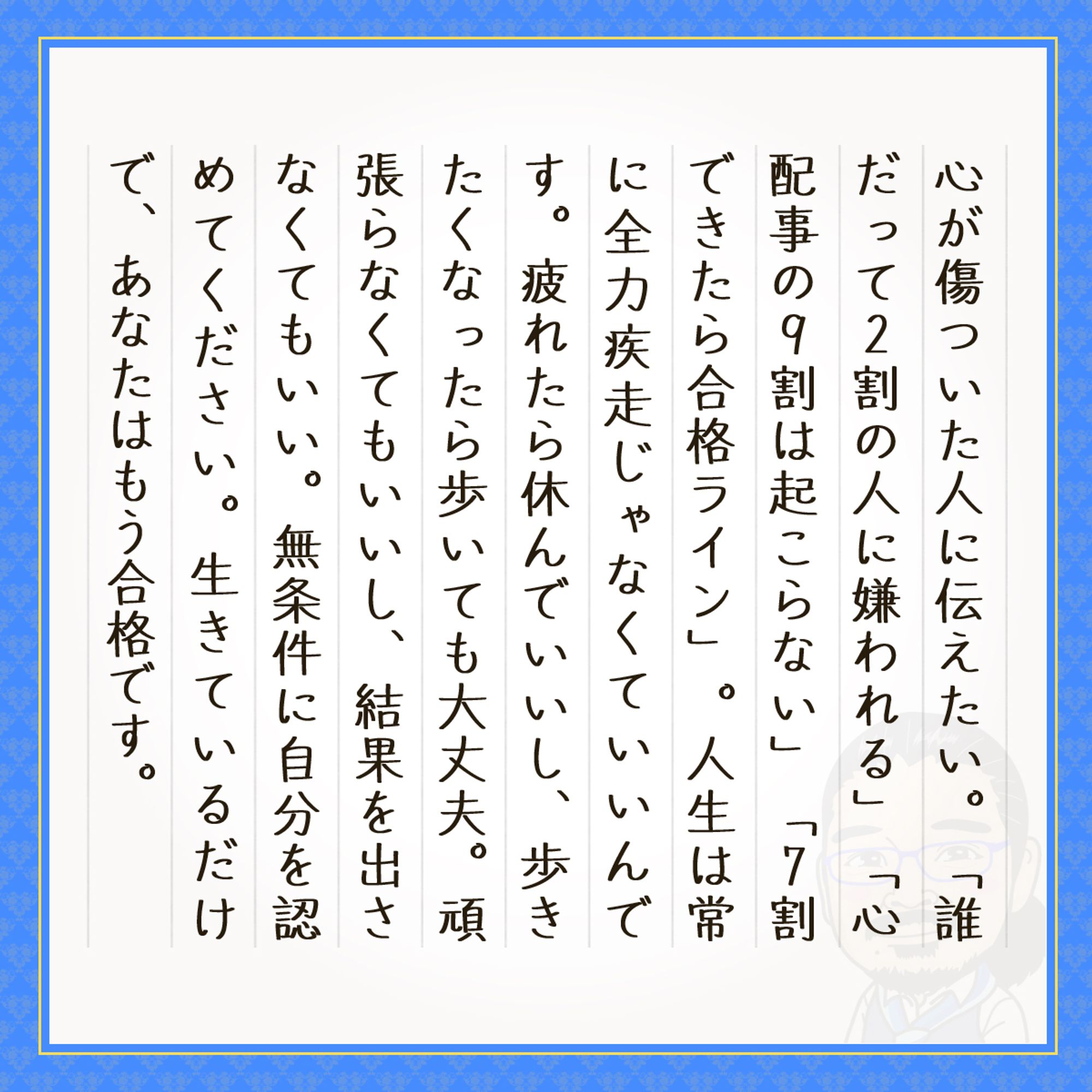 心が傷ついた人に伝えたい。「誰だって２割の人に嫌われる」「心配事の９割は起こらない」「７割できたら合格ライン」。人生は常に全力疾走じゃなくていいんです。疲れたら休んでいいし、歩きたくなったら歩いても大丈夫。頑張らなくてもいいし、結果を出さなくてもいい。無条件に自分を認めてください。生きているだけで、あなたはもう合格です。