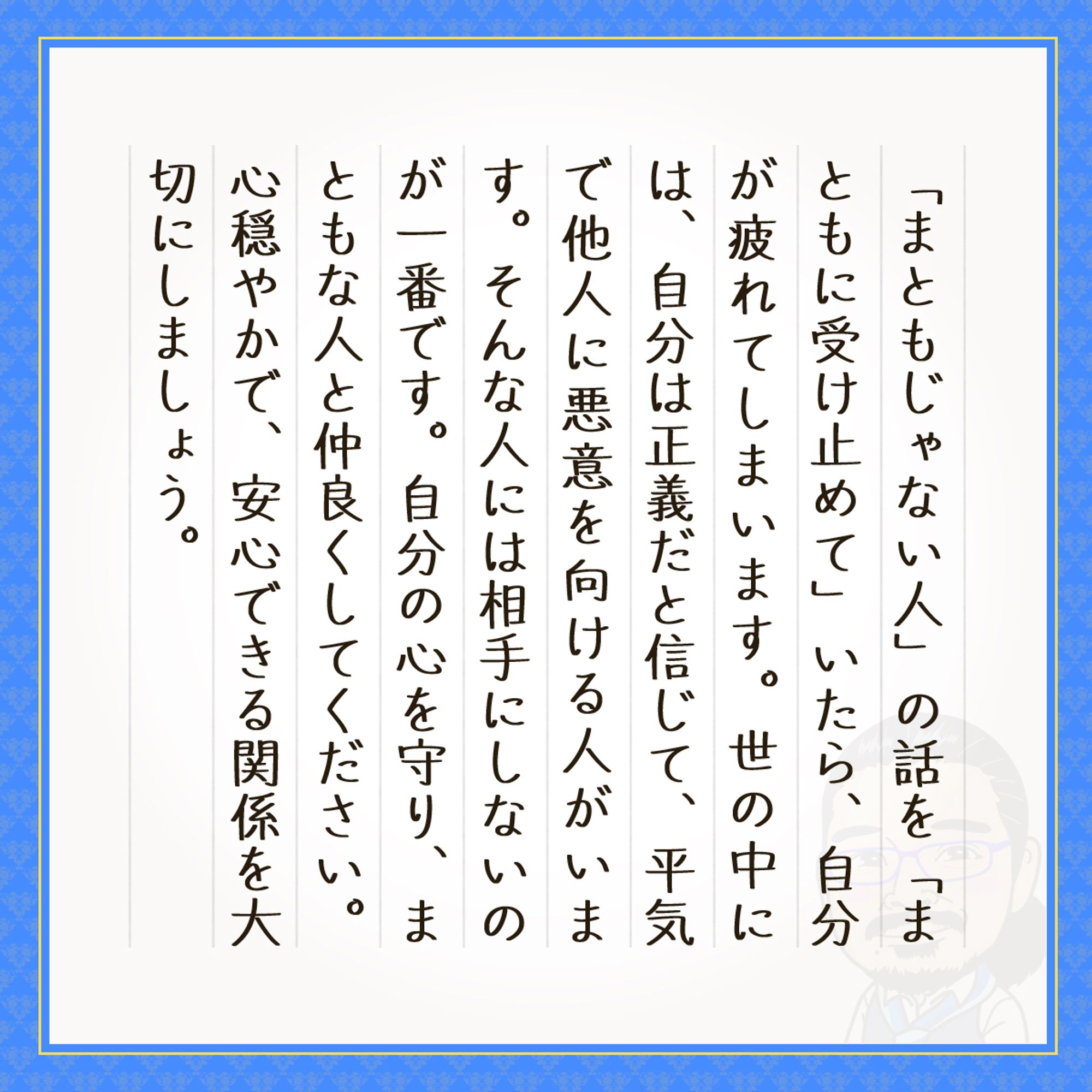 「まともじゃない人」の話を「まともに受け止めて」いたら、自分が疲れてしまいます。世の中には、自分は正義だと信じて、平気で他人に悪意を向ける人がいます。そんな人には相手にしないのが一番です。自分の心を守り、まともな人と仲良くしてください。心穏やかで、安心できる関係を大切にしましょう。