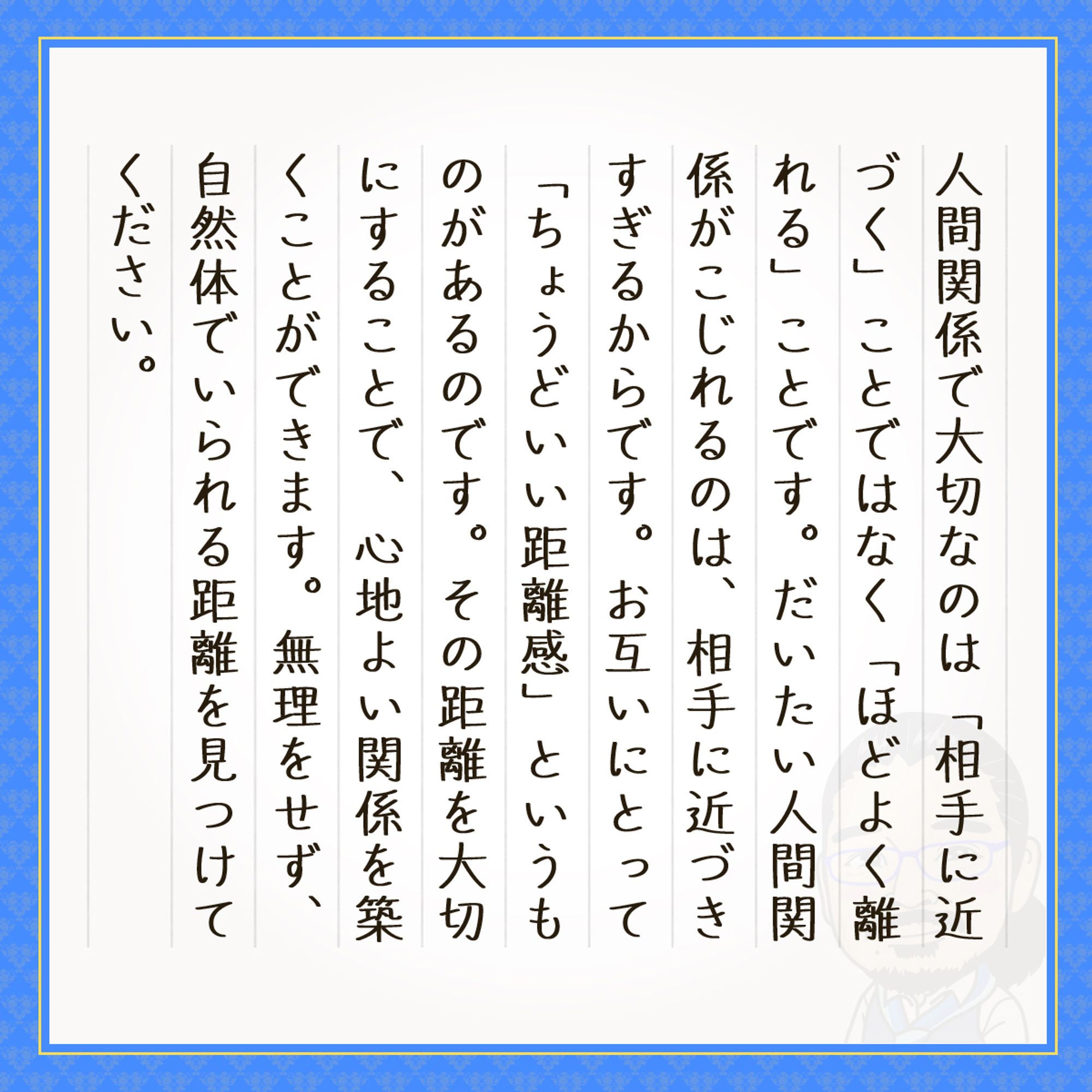 人間関係で大切なのは「相手に近づく」ことではなく「ほどよく離れる」ことです。だいたい人間関係がこじれるのは、相手に近づきすぎるからです。お互いにとって「ちょうどいい距離感」というものがあるのです。その距離を大切にすることで、心地よい関係を築くことができます。無理をせず、自然体でいられる距離を見つけてください。