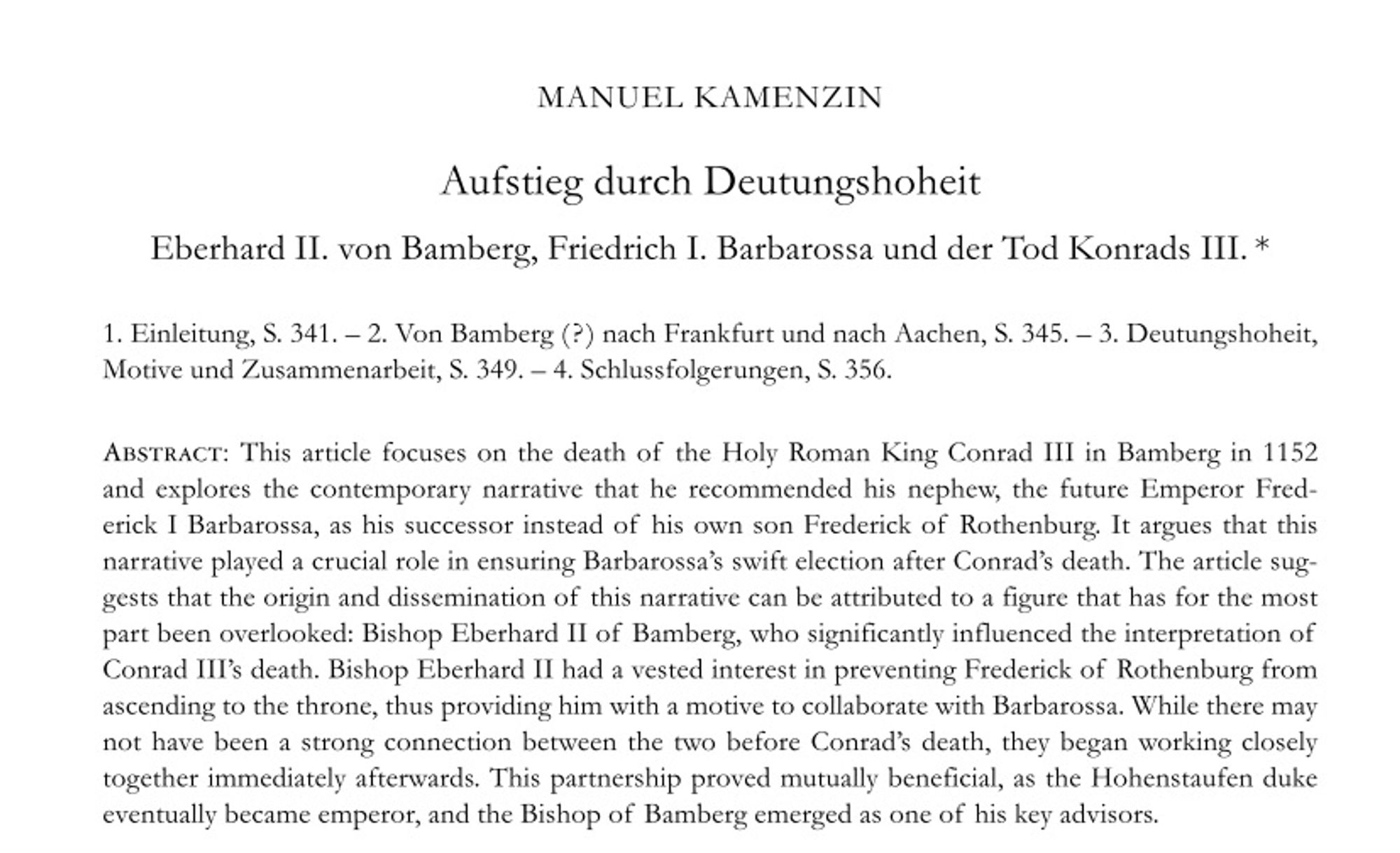 Titel + Abstract: This article focuses on the death of  the Holy Roman King Conrad III in Bamberg in 1152 and  explores  the  contemporary  narrative  that  he  recommended  his  nephew,  the  future  Emperor  Frederick I Barbarossa, as his successor instead of  his own son Frederick of  Rothenburg. It argues that this narrative played a crucial role in ensuring Barbarossa’s swift election after Conrad’s death. The article sug- gests that the origin and dissemination of  this narrative can be attributed to a figure that has for the most part been overlooked: Bishop Eberhard II of  Bamberg, who significantly influenced the interpretation of Conrad III’s death. Bishop Eberhard II had a vested interest in preventing Frederick of  Rothenburg from ascending to the throne, thus providing him with a motive to collaborate with Barbarossa. While there may not have been a strong connection between the two before Conrad’s death, they began working closely together immediately afterwards. [...]