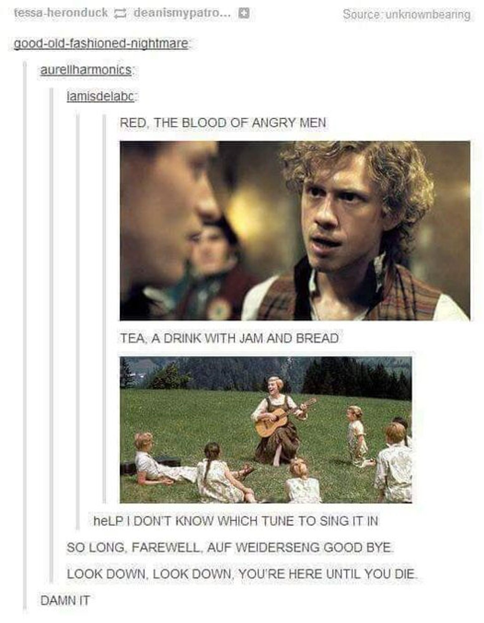 Tumber post with stills from Les Miserables and Sound of Music. 

Text:
Source: Unknownbrearing

good-old-fashioned-nightmare:
RED, THE BLOOD OF ANGRY MEN <photo of Aaron Tveit as Enjolras from Les Mis>
TEA, A DRINK WITH JAM AND BREAD <photo of Julie Andrews as Maria>
heLP I DON'T KNOW WHICH TUNE TO SING IT IN

lamisdelabc:
SO LONG, FAREWELL, AUF WEIDERSENG GOOD BYE
LOOK DOWN, LOOK DOWN, YOU'RE HERE UNTIL YOU DIE

aurellharmonics:
DAMN IT