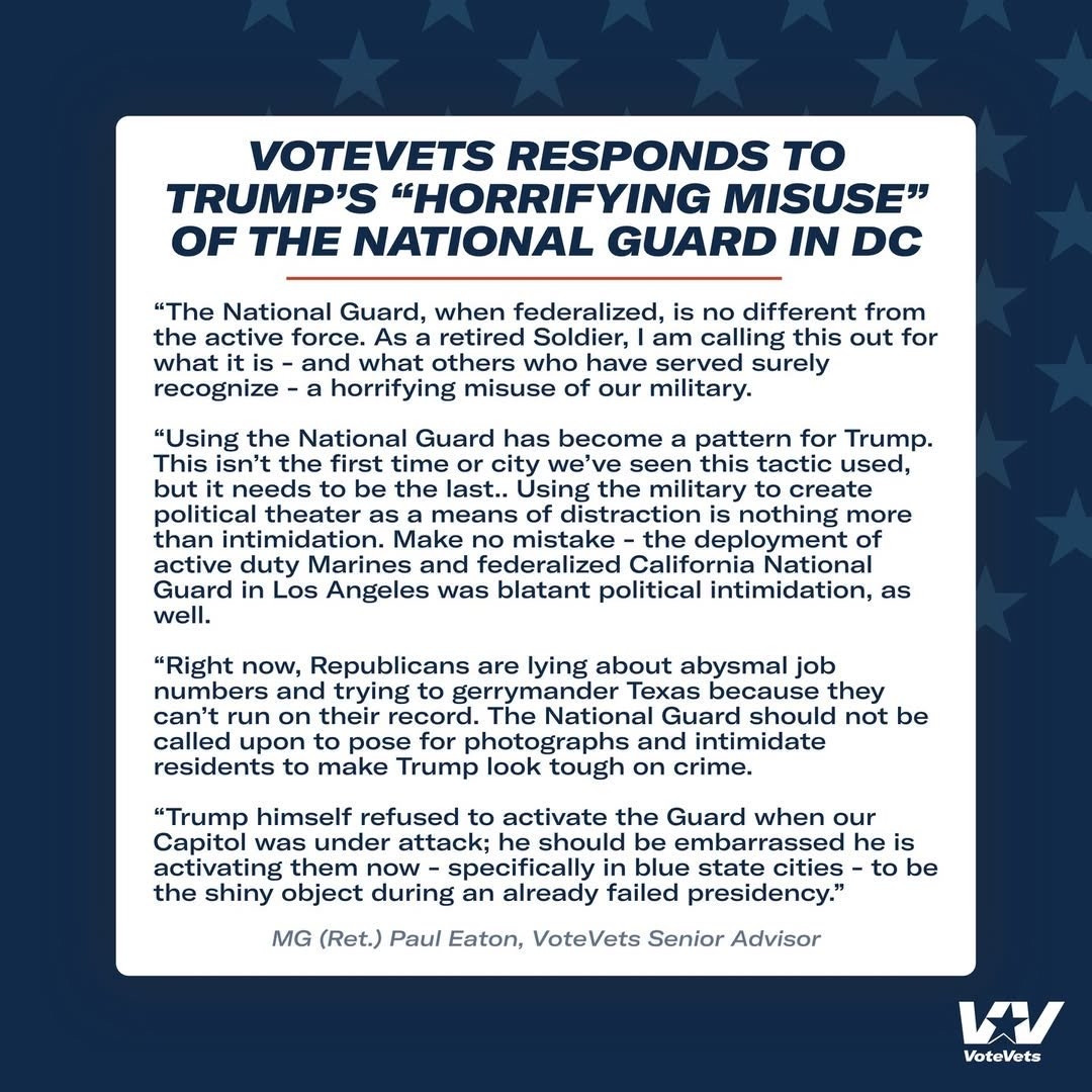 Add alt text

VOTEVETS RESPONDS TO TRUMP'S “HORRIFYING MISUSE” OF THE NATIONAL GUARD IN DC

"The National Guard, when federalized, is no different from the active force. As a retired Soldier, I am calling this out for what it is - and what others who have served surely recognize - a horrifying misuse of our military.

"Using the National Guard has become a pattern for Trump. This isn't the first time or city we've seen this tactic used, we but it needs to be the last.. Using the military to create political theater as a means of distraction is nothing more than intimidation. Make no mistake - the deployment of active duty Marines and federalized California National duty Marines and rede Guard in Los Angeles was blatant political intimidation, as well.

"Right now, Republicans are lying about abysmal job numbers and trying to gerrymander Texas because they can't run on their record. The National Guard should not be called upon to pose for photographs and intimidate residents to make Trump look tough on crime.

"Trump himself refused to activate the Guard when our Capitol was under attack; he should be embarrassed he is activating them now - specifically in blue state cities - to be the shiny object during an already failed presidency."

MG (Ret.) Paul Eaton, VoteVets Senior Advisor

Descriptive alt text

Alt text

Save

2000

VoteVets