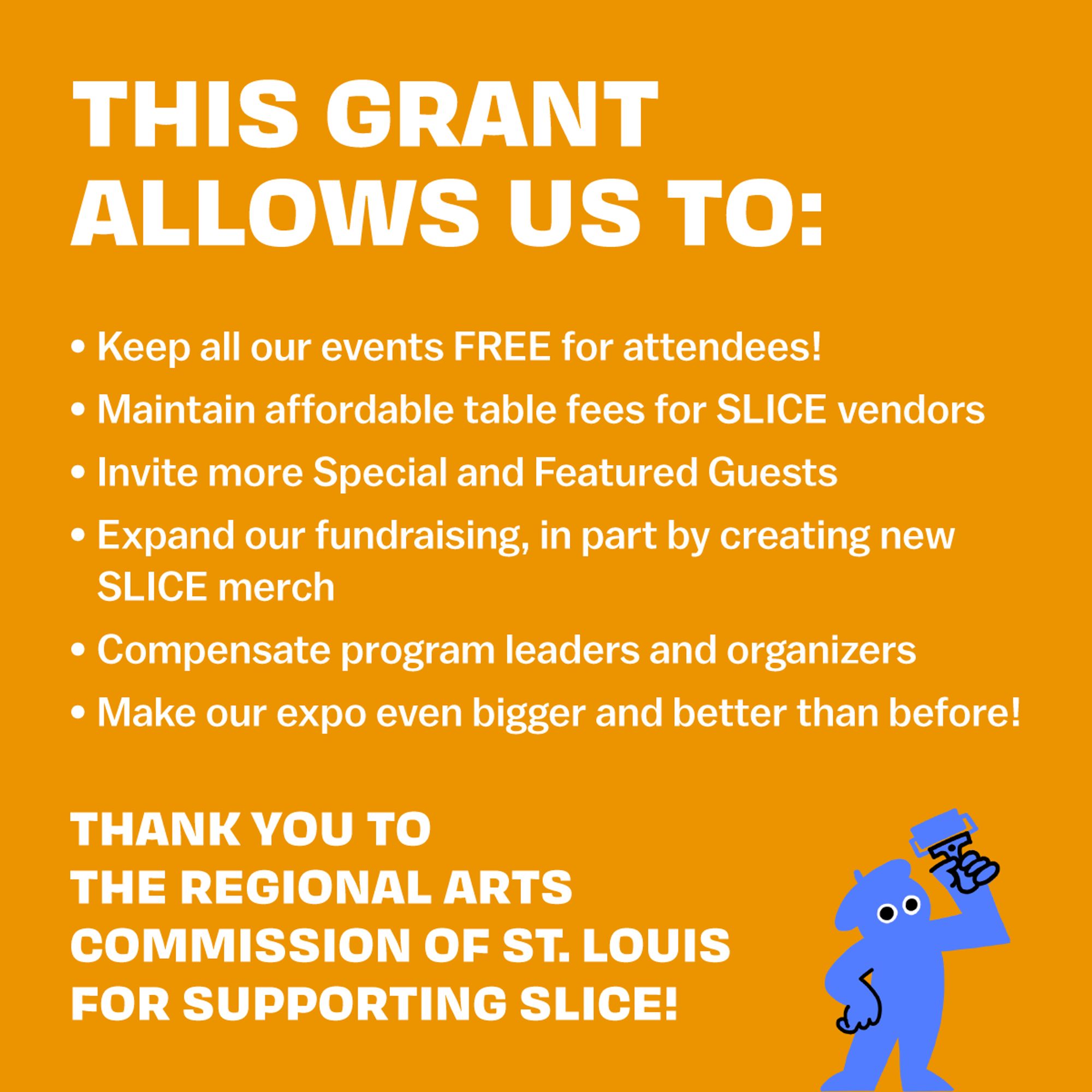 This grant allows us to:
Keep all our events FREE for attendees!
Maintain affordable table fees for SLICE vendors
Invite more Special and Featured Guests
Expand our fundraising, in part by creating new SLICE merch
Financially support program leaders and organizers
Make our expo even bigger and better than before!
Thank you to the Regional Arts Commission of St. Louis for supporting SLICE!