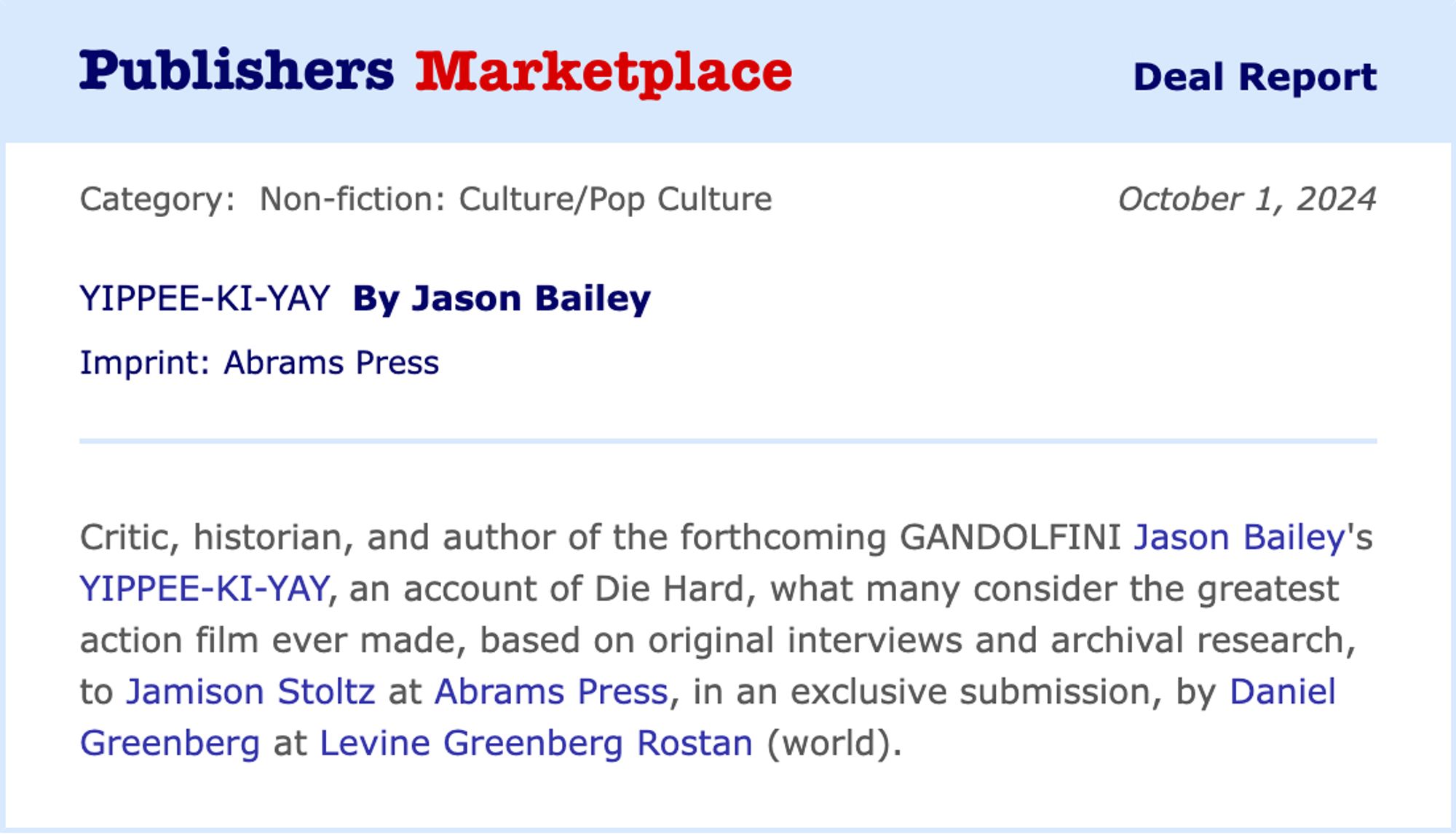 Publisher's Marketplace Deal Report for October 1, 2024

YIPPEE-KI-YAY By Jason Bailey
Imprint: Abrams Press

Critic, historian, and author of the forthcoming GANDOLFINI Jason Bailey's YIPPEE-KI-YAY, an account of Die Hard, what many consider the greatest action film ever made, based on original interviews and archival research, to Jamison Stoltz at Abrams Press, in an exclusive submission, by Daniel Greenberg at Levine Greenberg Rostan (world).