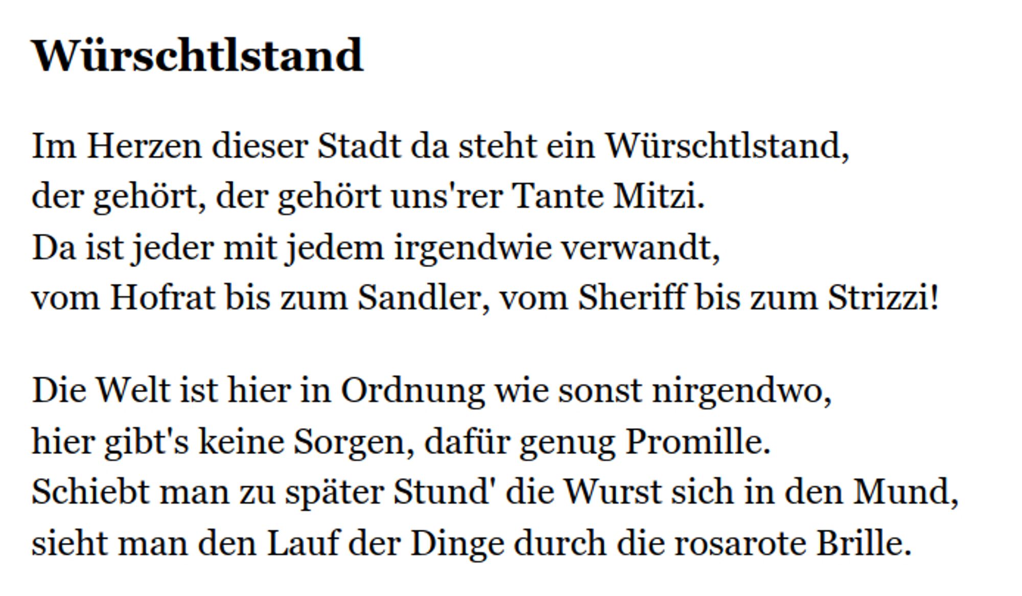 "Würschtlstand

Im Herzen dieser Stadt da steht ein Würschtlstand,
der gehört, der gehört uns'rer Tante Mitzi.
Da ist jeder mit jedem irgendwie verwandt,
vom Hofrat bis zum Sandler, vom Sheriff bis zum Strizzi!

Die Welt ist hier in Ordnung wie sonst nirgendwo,
hier gibt's keine Sorgen, dafür genug Promille.
Schiebt man zu später Stund' die Wurst sich in den Mund,
sieht man den Lauf der Dinge durch die rosarote Brille."