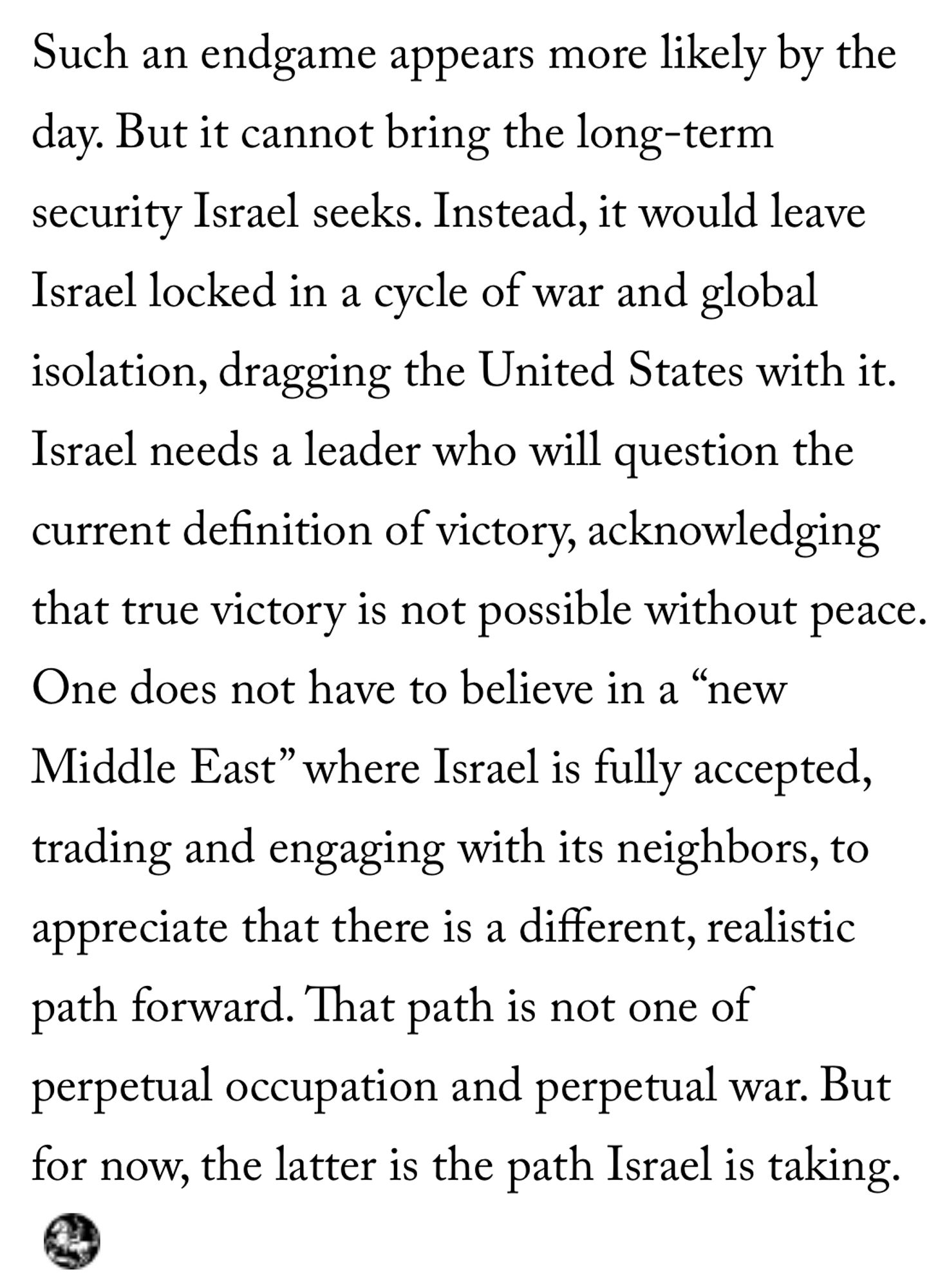 Such an endgame appears more likely by the day. But it cannot bring the long-term security Israel seeks. Instead, it would leave Israel locked in a cycle of war and global isolation, dragging the United States with it. Israel needs a leader who will question the current definition of victory, acknowledging that true victory is not possible without peace. One does not have to believe in a “new Middle East” where Israel is fully accepted, trading and engaging with its neighbors, to appreciate that there is a different, realistic path forward. That path is not one of perpetual occupation and perpetual war. But for now, the latter is the path Israel is taking.