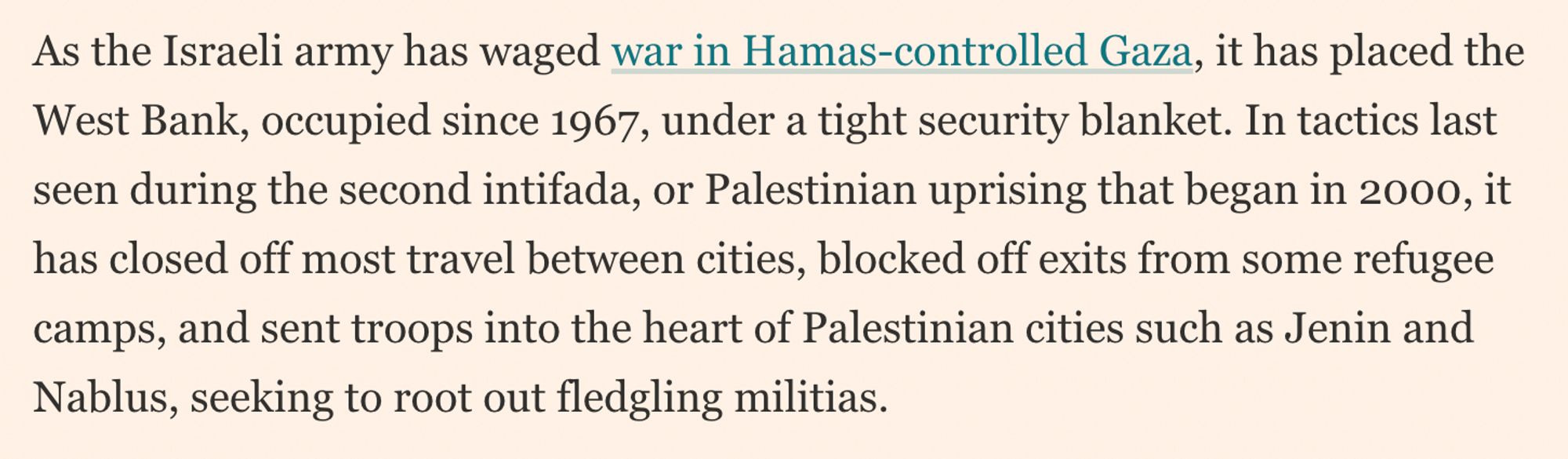 FT story notes, "As the Israeli army has waged war in Hamas-controlled Gaza, it has placed the West Bank, occupied since 1967, under a tight security blanket. In tactics last seen during the second intifada, or Palestinian uprising that began in 2000, it has closed off most travel between cities, blocked off exits from some refugee camps, and sent troops into the heart of Palestinian cities such as Jenin and Nablus, seeking to root out fledgling militias."