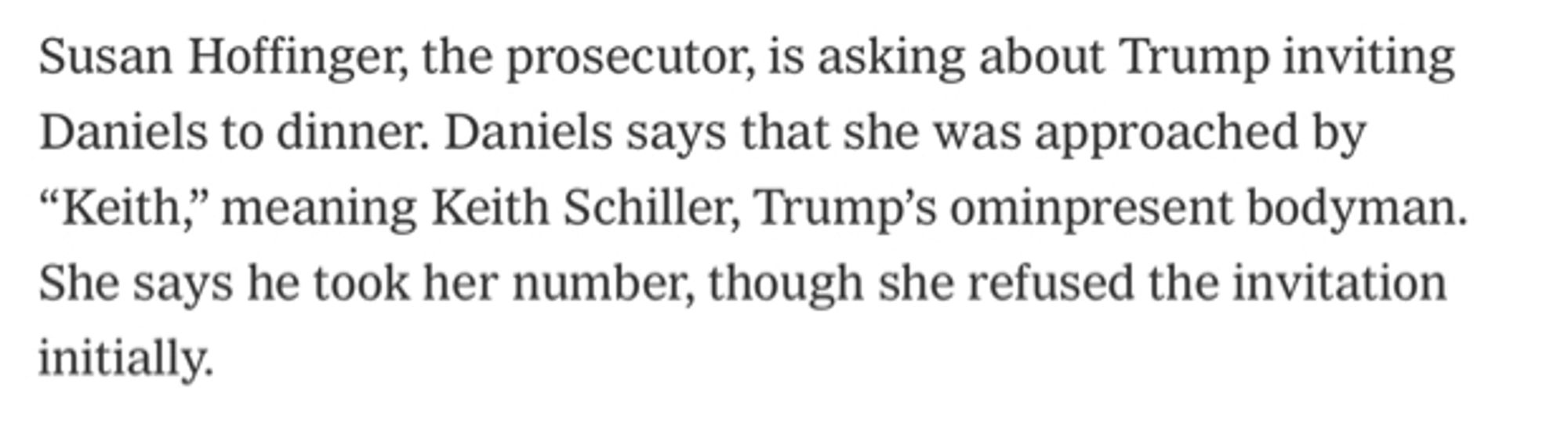 Snippet from live NYT coverage of Trump’s campaign finance trial on 5/7/24

Susan Hoffinger, the prosecutor, is asking about Trump inviting Daniels to dinner. Daniels says that she was approached by "Keith," meaning Keith Schiller, Trump's ominpresent bodyman. She says he took her number, though she refused the invitation initially.