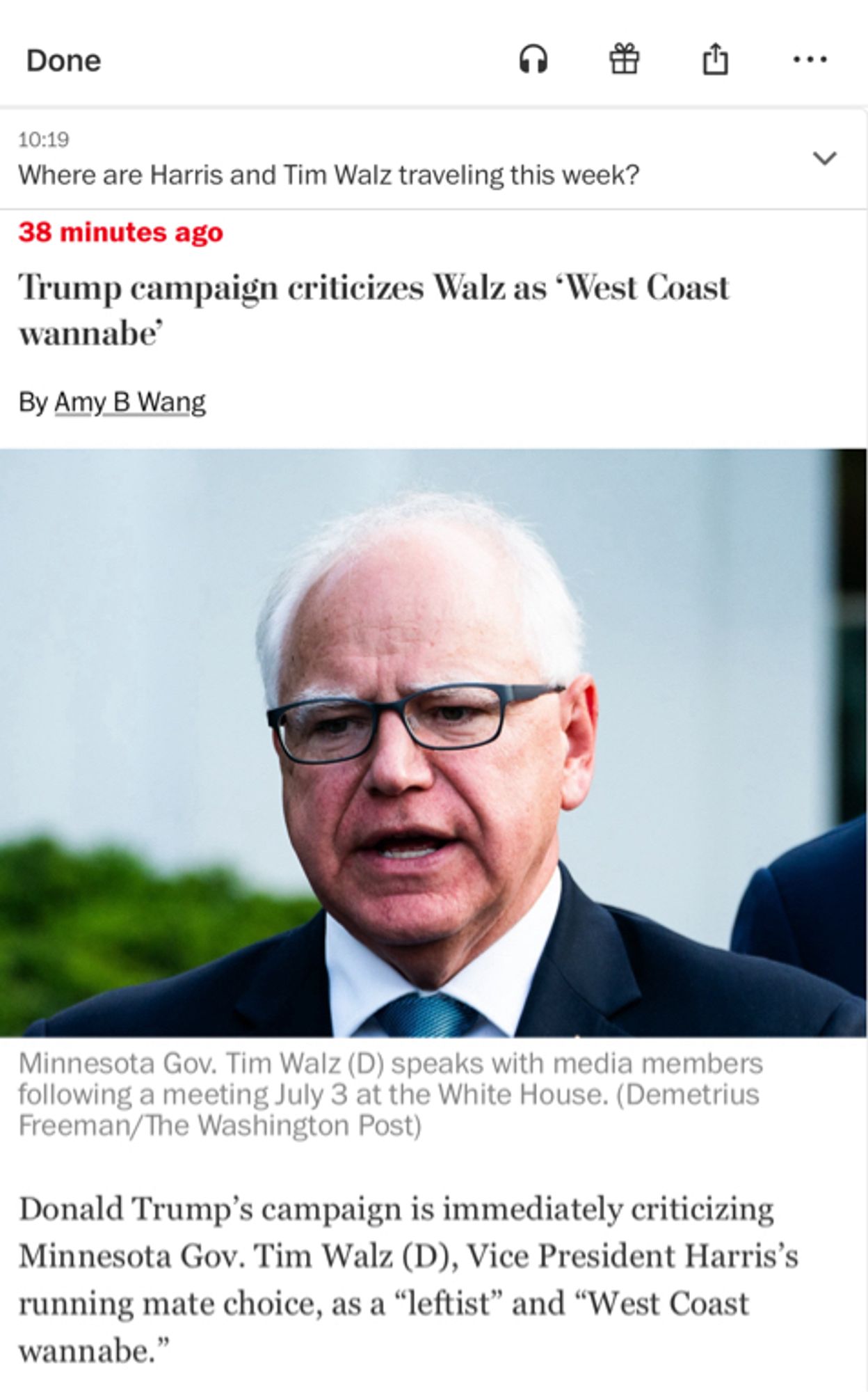 WaPo update:

10:19

Where are Harris and Tim Walz traveling this week?

38 minutes ago

Trump campaign criticizes Walz as “West Coast wannabe”

By Amy B Wang
...
Minnesota Gov. Tim Walz (D) speaks with media members following a meeting July 3 at the White House. (Demetrius
Freeman/The Washington Post)

Donald Trump's campaign is immediately criticizing Minnesota Gov. Tim Walz (D), Vice President Harris's running mate choice, as a "leftist" and "West Coast wannabe."