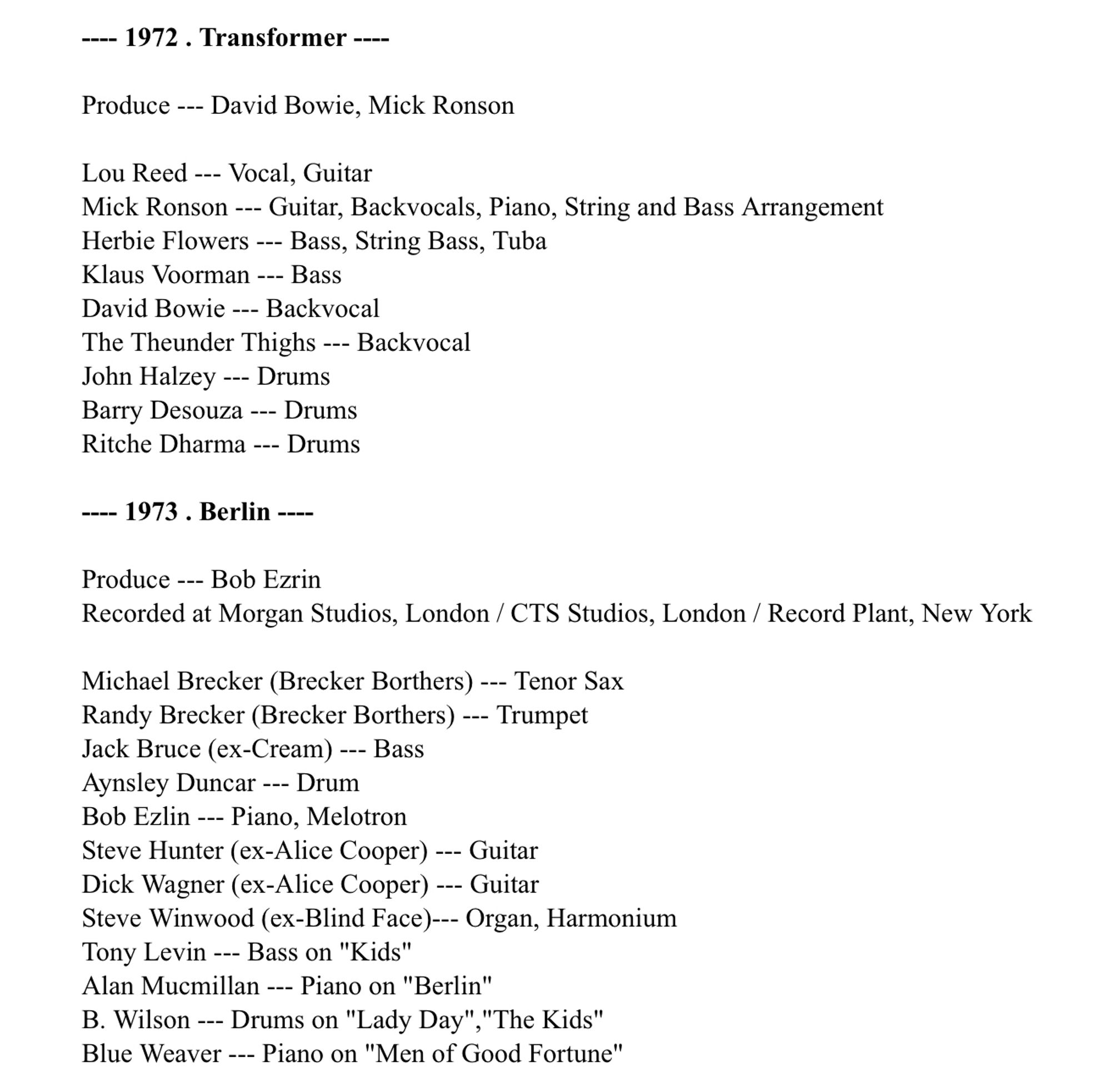 --- 1972. Transformer ---
Produce --- David Bowie, Mick Ronson
Lou Reed --- Vocal, Guitar
Mick Ronson -- Guitar, Backvocals, Piano, String and Bass Arrangement Herbie Flowers -- Bass, String Bass, Tuba
Klaus Voorman --- Bass
David Bowie --- Backvocal
The Theunder Thighs --- Backvocal
John Halzey -- Drums
Barry Desouza -- Drums Ritche Dharma --- Drums
--- 1973 . Berlin ----
Produce --- Bob Ezrin
Recorded at Morgan Studios, London / CTS Studios, London / Record Plant, New York
Michael Brecker (Brecker Bothers) --- Tenor Sax Randy Brecker (Brecker Borthers) --- Trumpet
Jack Bruce (ex-Cream) --- Bass
Aynsley Duncar --- Drum
Bob Ezlin --- Piano, Melotron
Steve Hunter (ex-Alice Cooper) --- Guitar Dick Wagner (ex-Alice Cooper) --- Guitar Steve Winwood (ex-Blind Face)--- Organ, Harmonium
Tony Levin --- Bass on "Kids"
Alan Mucmillan --- Piano on "Berlin"
B. Wilson --- Drums on "Lady Day" "The Kids" Blue Weaver -_- Piano on "Men of Good Fortune"