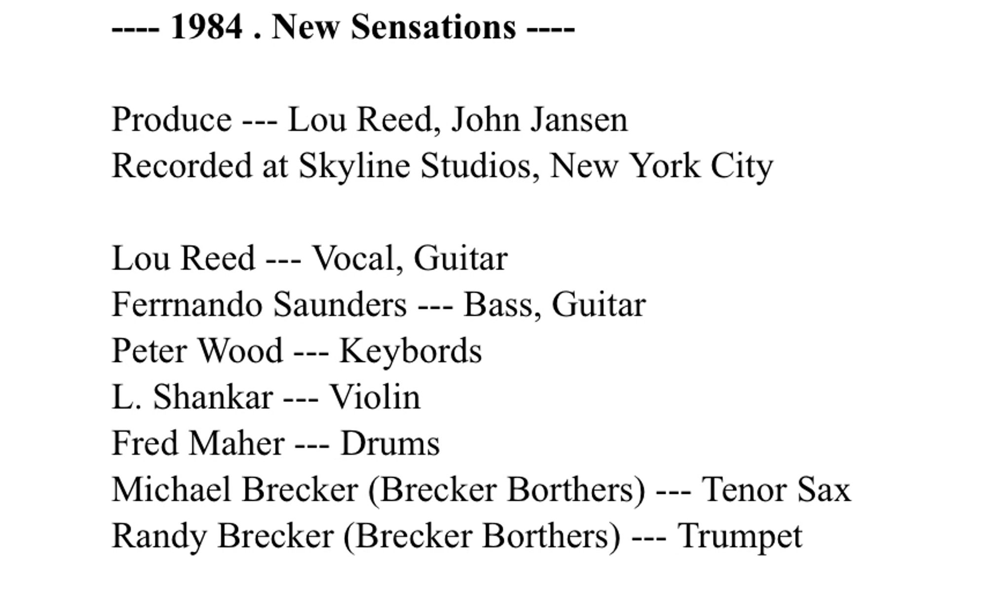 - 1984 . New Sensations ---
Produce -- Lou Reed, John Jansen
Recorded at Skyline Studios, New York City
Lou Reed -- Vocal, Guitar
Fernando Saunders -- Bass, Guitar
Peter Wood --- Keybords
L. Shankar --- Violin
Fred Maher --- Drums
Michael Brecker (Brecker Borthers) -- Tenor Sax Randy Brecker (Brecker Borthers) --- Trumpet