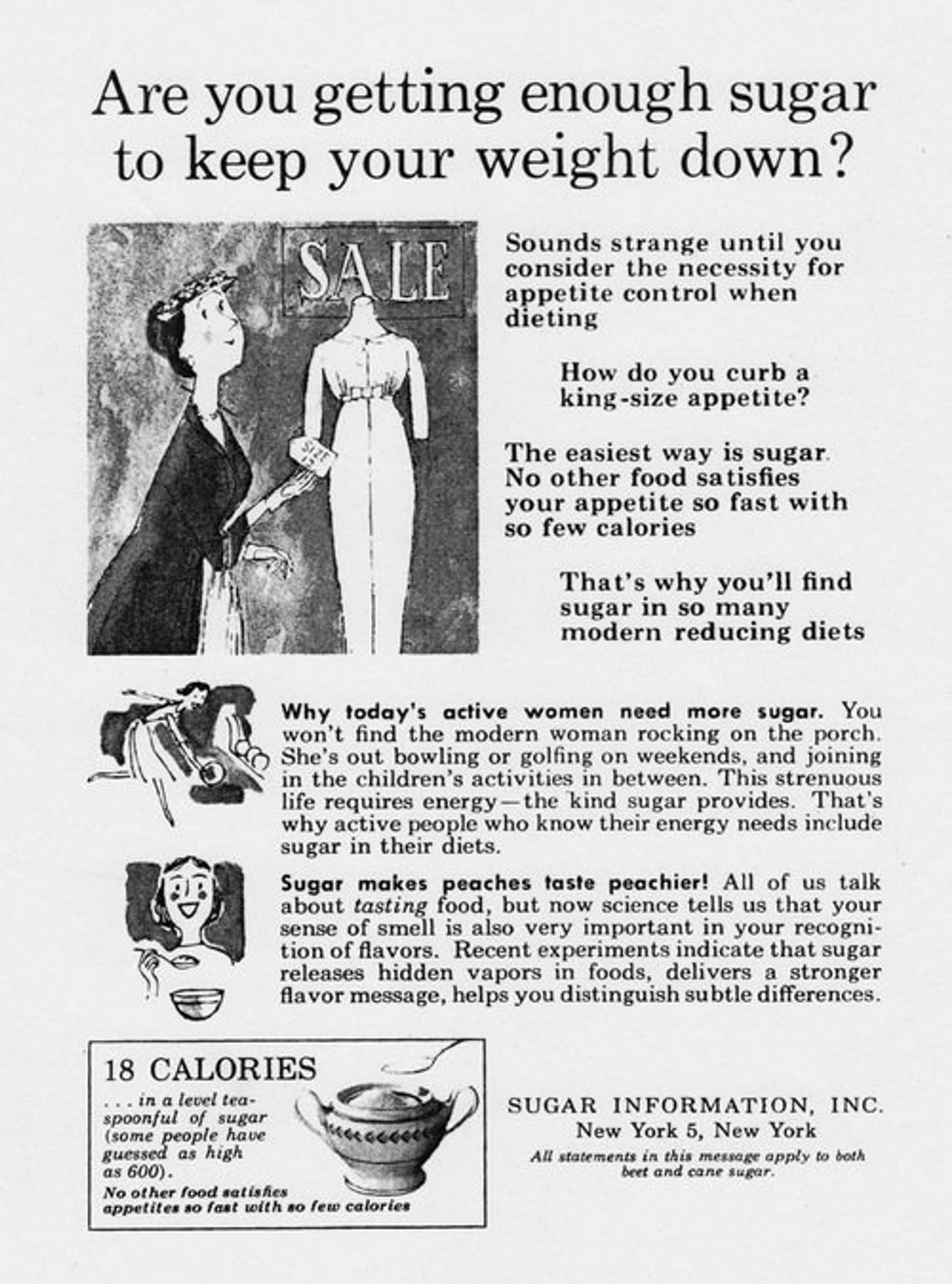 Are you getting enough sugar to keep your weight down?

Sounds strange until you consider the necessity for appetite control when dieting

How do you curb a king-size appetite?

The easiest way is sugar. No other food satisfies your appetite so fast with so few calories

That's why you'll find sugar in so many modern reducing diets

Why today's active women need more sugar. You won't find the modern woman rocking on the porch. She's out bowling or golfing on the weekends, and joining the children's activities in between. This strenuous life requires energy - the kind sugar provides. That's why active people who know their energy needs include sugar in their diets.

Sugar makes peaches taste peachier! All of us talk about _tasting_ food, but now science tells us that your sense of smell is also very important in your recognition of flavors. Recent experiments indicate that usgar releases hidden vapors in foods, delivers a stronger flavor message, helps you distinguish subtle differences