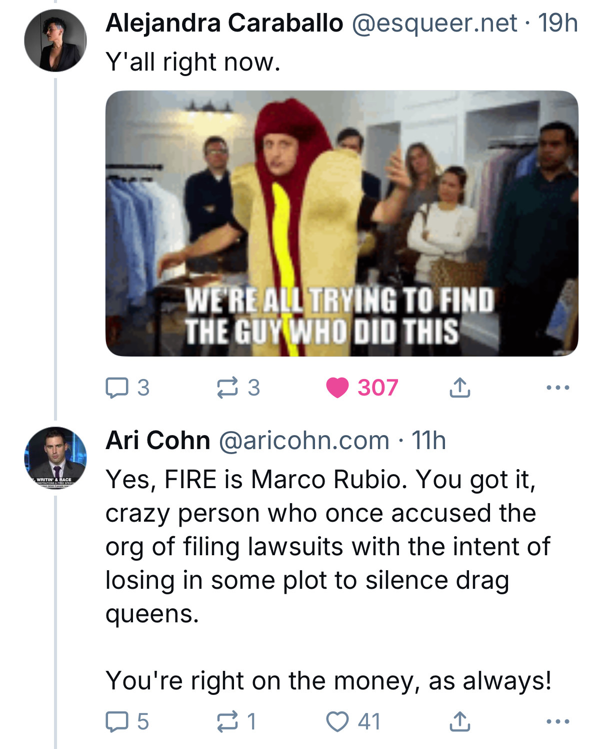 Blue Sky exchange after Ari Cohn's FIRE promo

Alejandra Caraballo @esqueer.net • 19h
Y'all right now.

[Hot Dog Suit Guy WE'RE ALL TRYING TO FIND THE GUY WHO DID THIS meme]

Ari Cohn @aricohn.com • 11h
Yes, FIRE is Marco Rubio. You got it, crazy person who once accused the org of filing lawsuits with the intent of losing in some plot to silence drag queens.
You're right on the money, as always!