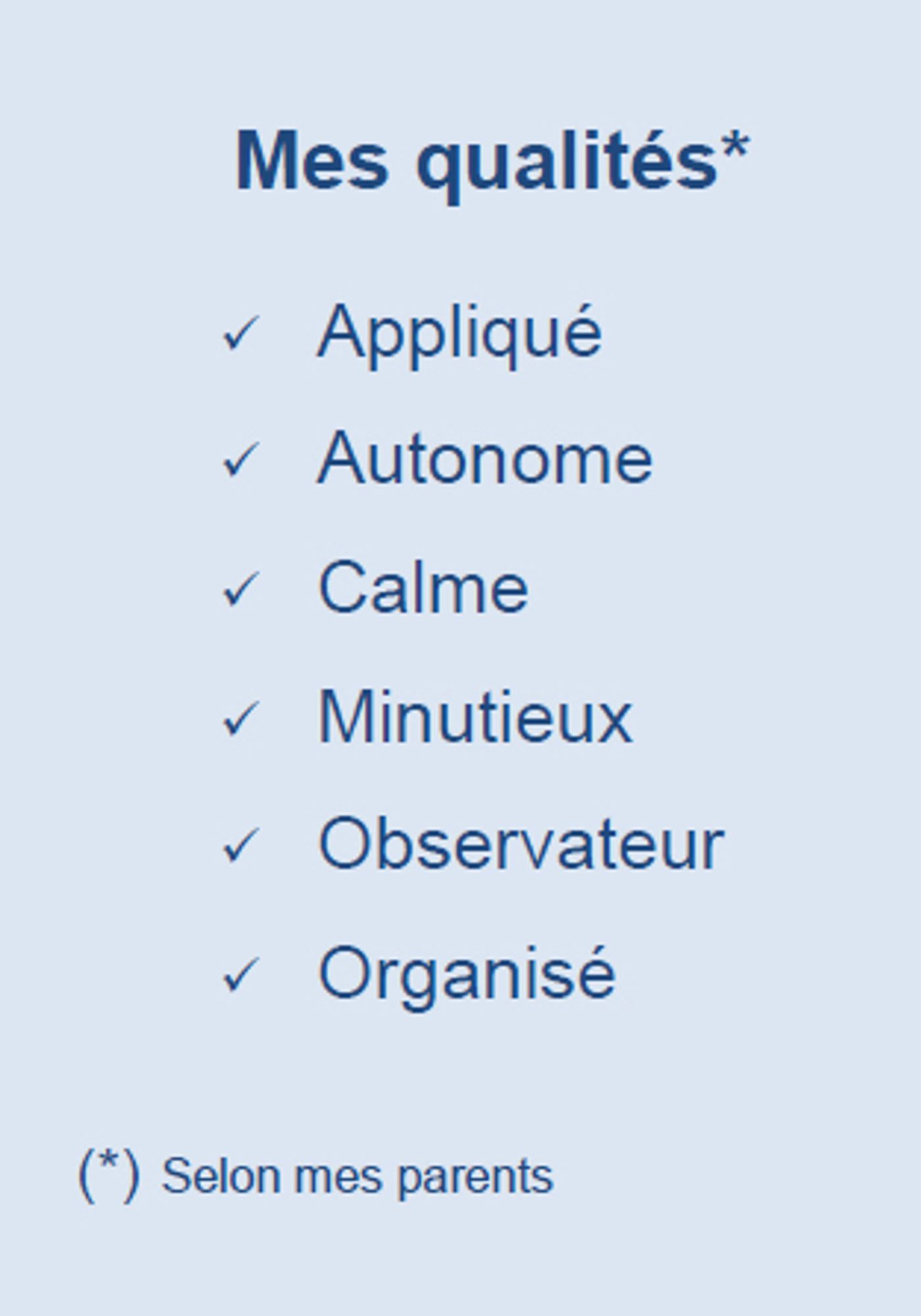 Mes qualités*
✓ Appliqué
✓ Autonome
✓ Calme
✓ Minutieux
✓ Observateur
✓ Organisé
(*) Selon mes parents