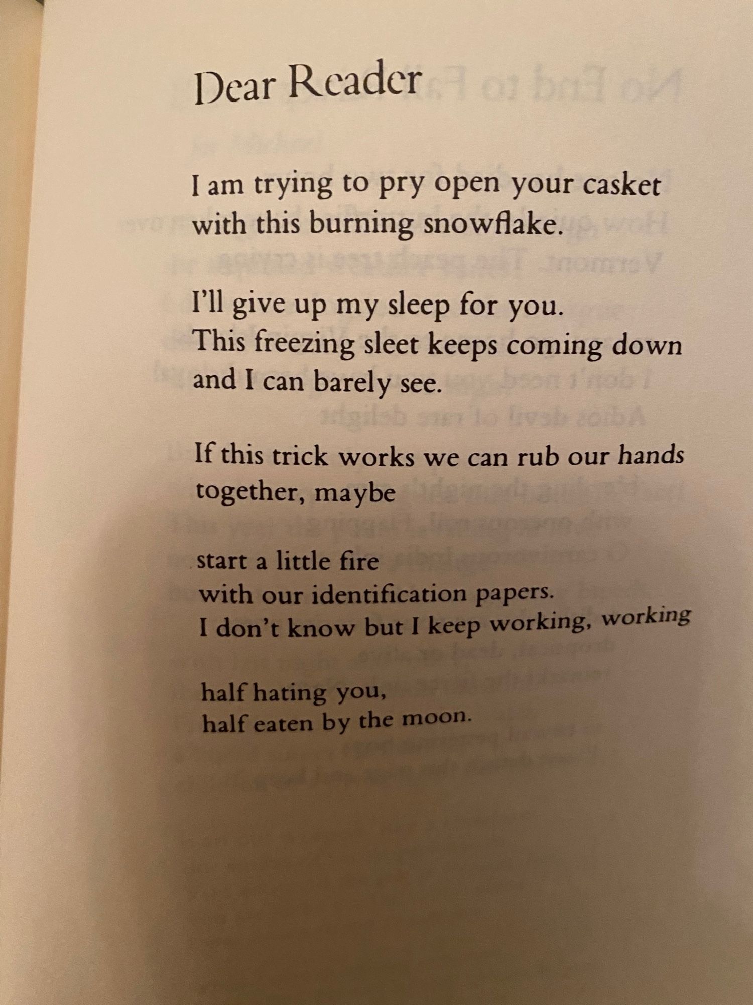 Dear Reader
I am trying to pry open your casket
with this burning snowflake.

I'll give up my sleep for you.
This freezing sleet keeps coming down
and I can barely see.

If this trick works we can rub our hands
together, maybe

start a little fire
with our idenification papers.
I don't know but I keep working, working

half hating you,
half eaten by the moon.