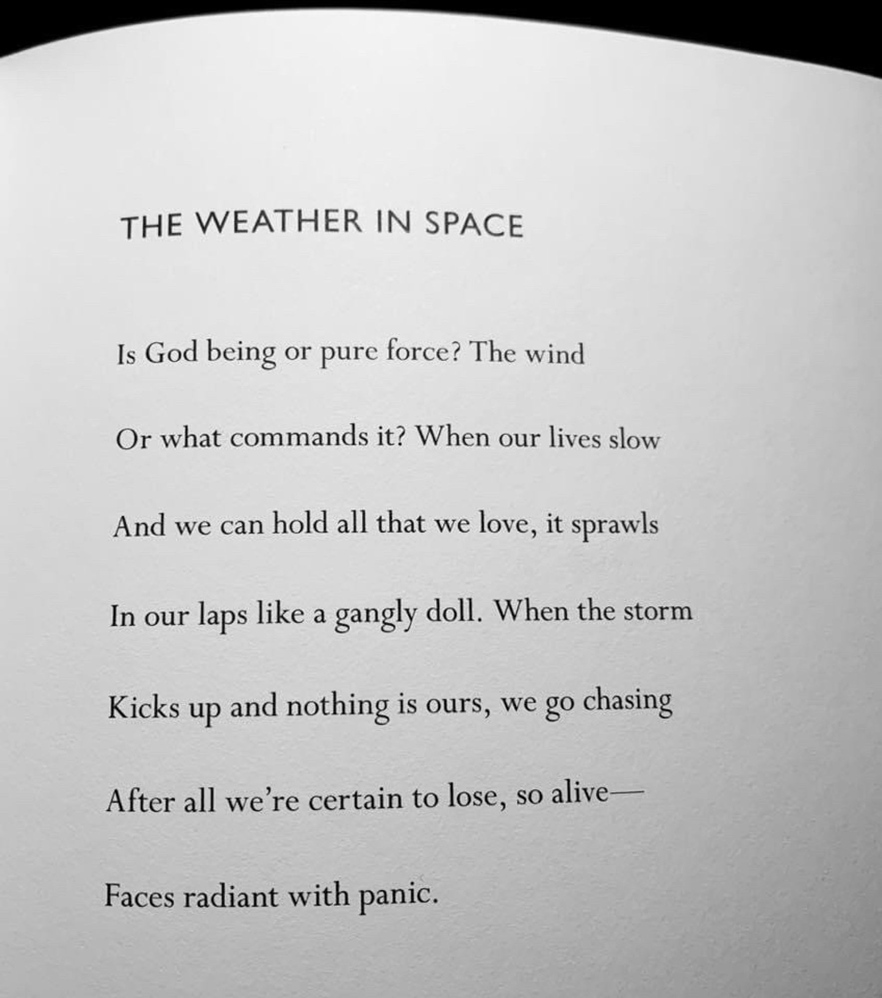 THE WEATHER IN SPACE
Is God being or pure force? The wind
Or what commands it? When our lives slow
And we can hold all that we love, it sprawls
In our laps like a gangly doll. When the storm
Kicks up and nothing is ours, we go chasing
After all we're certain to lose, so alive-
Faces radiant with panic.