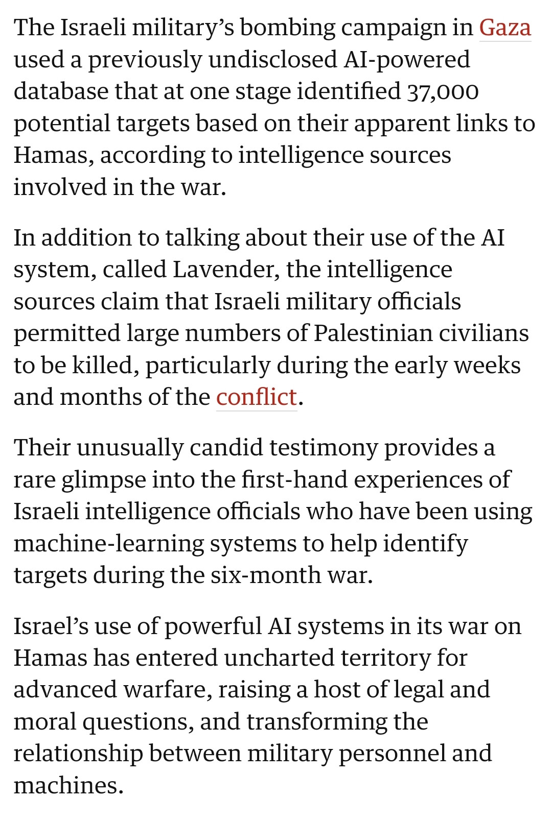 Screenshot from the Guardian of an article saying:

The Israeli military’s bombing campaign in Gaza used a previously undisclosed AI-powered database that at one stage identified 37,000 potential targets based on their apparent links to Hamas, according to intelligence sources involved in the war.

In addition to talking about their use of the AI system, called Lavender, the intelligence sources claim that Israeli military officials permitted large numbers of Palestinian civilians to be killed, particularly during the early weeks and months of the conflict.

Their unusually candid testimony provides a rare glimpse into the first-hand experiences of Israeli intelligence officials who have been using machine-learning systems to help identify targets during the six-month war.

Israel’s use of powerful AI systems in its war on Hamas has entered uncharted territory for advanced warfare, raising a host of legal and moral questions, and transforming the relationship between military personnel