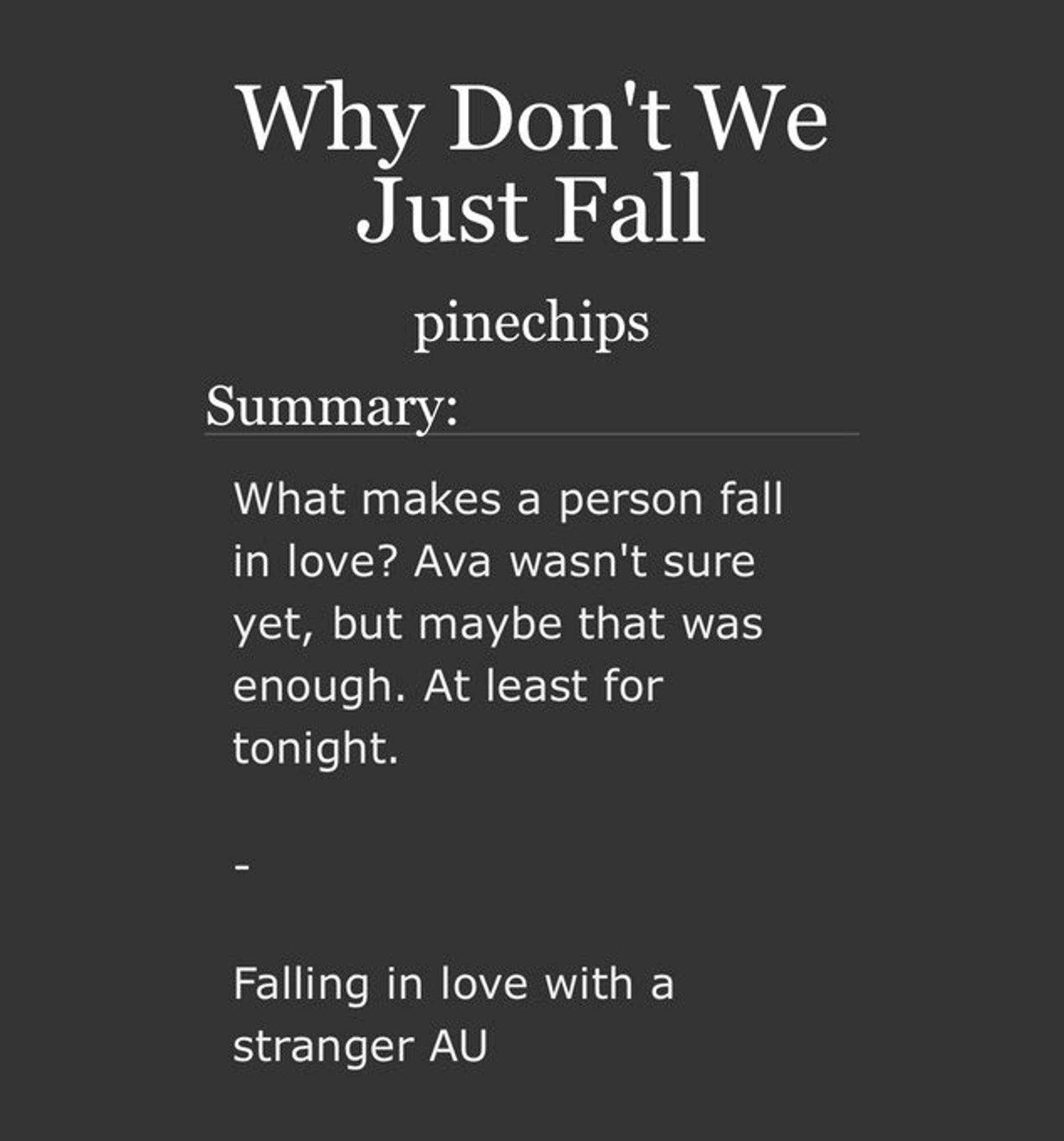 Why Don't We Just Fall

pinechips

Summary: What makes a person fall in love?  Ava wasn't sure yet, but maybe that was enough.  At least for tonight.

Falling in love with a stranger AU