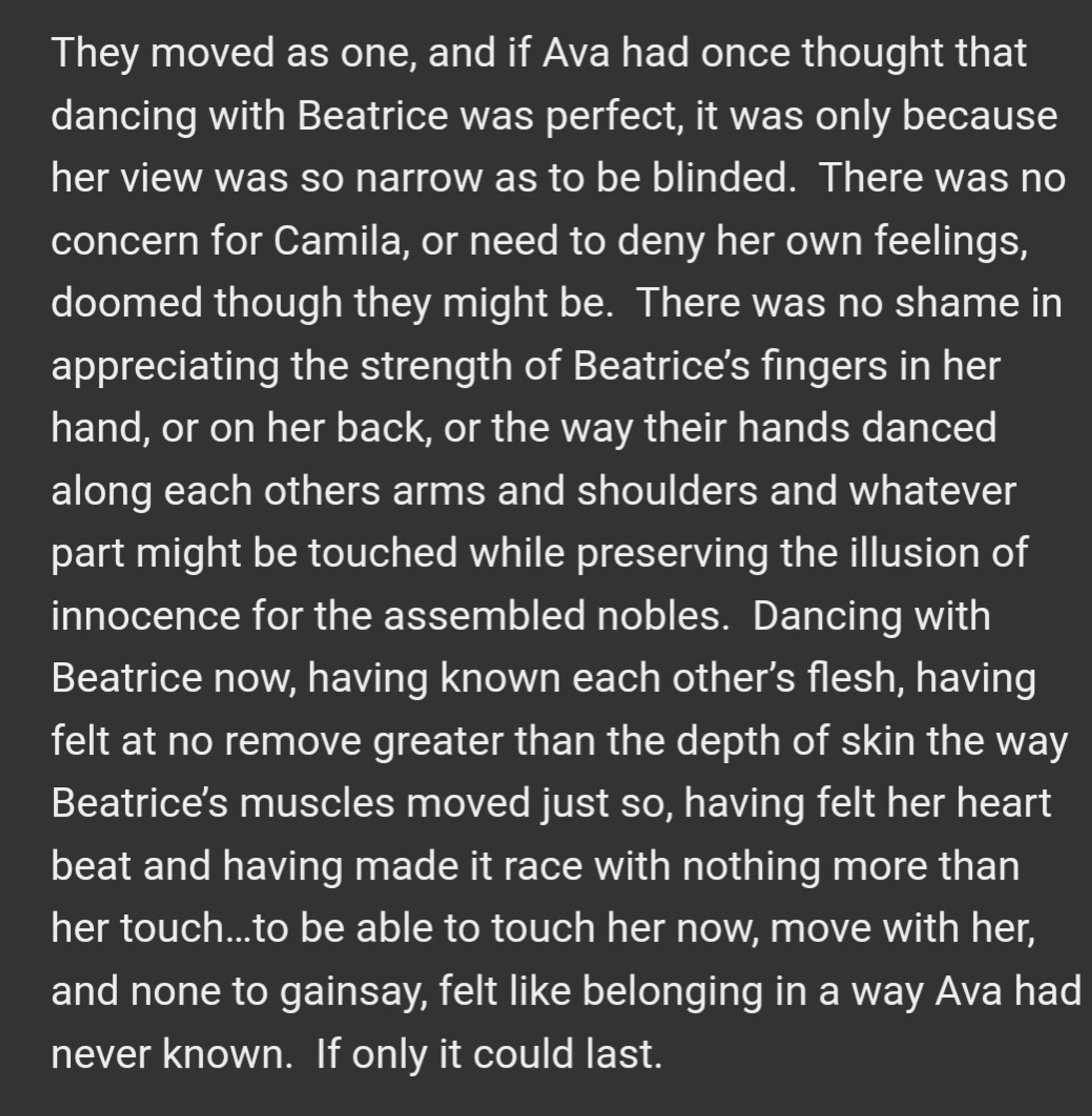 They moved as one, and if Ava had once thought that dancing with Beatrice was perfect, it was only because her view was so narrow as to be blinded.  There was no concern for Camila, or need to deny her own feelings, doomed though they might be.  There was no shame in appreciating the strength of Beatrice’s fingers in her hand, or on her back, or the way their hands danced along each others arms and shoulders and whatever part might be touched while preserving the illusion of innocence for the assembled nobles.  Dancing with Beatrice now, having known each other’s flesh, having felt at no remove greater than the depth of skin the way Beatrice’s muscles moved just so, having felt her heart beat and having made it race with nothing more than her touch…to be able to touch her now, move with her, and none to gainsay, felt like belonging in a way Ava had never known.  If only it could last.