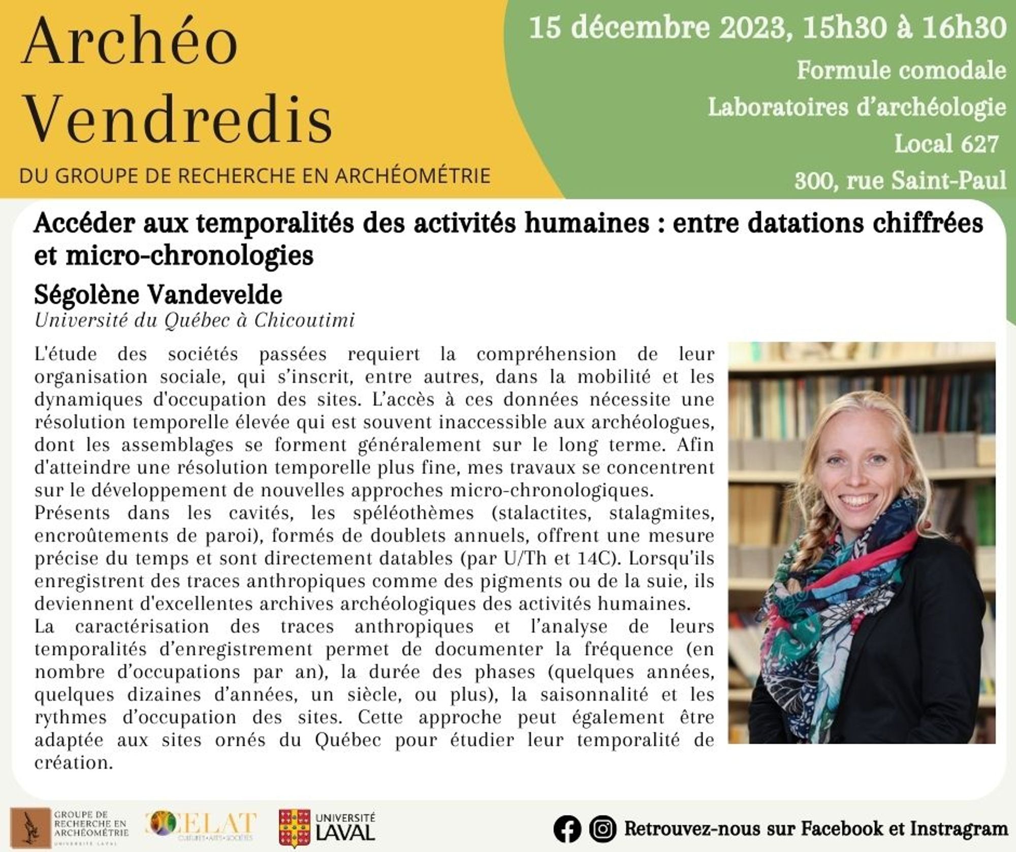 Archéo-Vendredis
DU GROUPE DE RECHERCHE EN ARCHEOMETRIE
Titre de la conférence:  Accéder aux temporalités des activités humaines : entre datations chiffrées et micro-chronologies 
Par Ségolène Vandevelde, Université du Québec a Chicoutimi.

L'étude des sociétés passées requiert la compréhension de leur organisation sociale, qui s'inscrit, entre autres, dans la mobilité et les dynamiques d'occupation des sites. L’accès à ces données nécessite une résolution temporelle élevée qui est souvent inaccessible aux archéologues, dont les assemblages se forment généralement sur le long terme. 
Afin d'atteindre une résolution temporelle plus fine, mes travaux se concentrent sur le développement de nouvelles approches micro-chronologiques. (...)