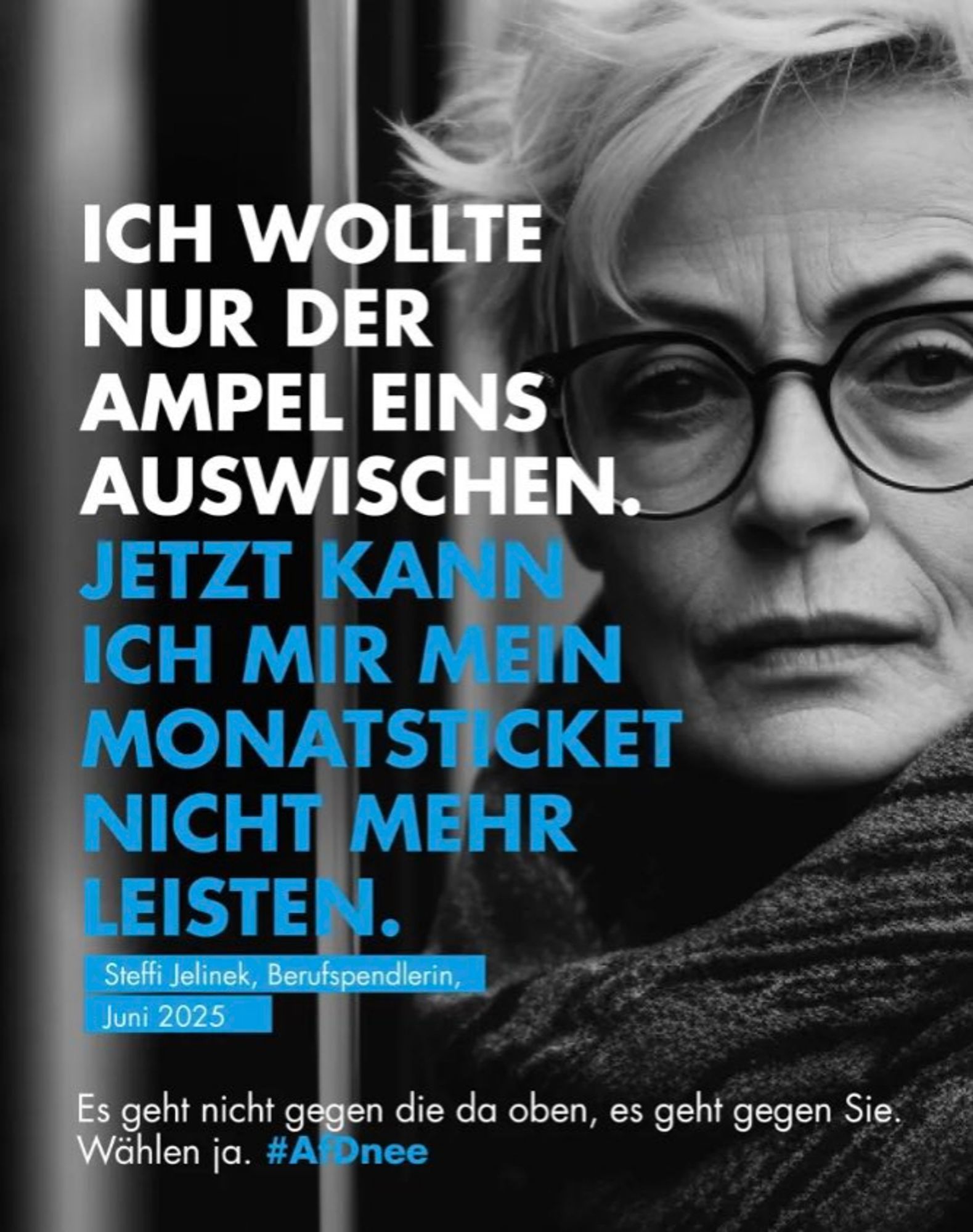 ICH WOLLTE

NUR DER

AMPEL EINS

AUSWISCHEN.

JETZT KANN

ICH MIR MEIN

MONATSTICKET

NICHT MEHR

LEISTEN.

Steffi Jelinek, Berufspendlerin, Juni 2025

Es geht nicht gegen die da oben, es geht gegen Sie. Wählen ja. #AfDee