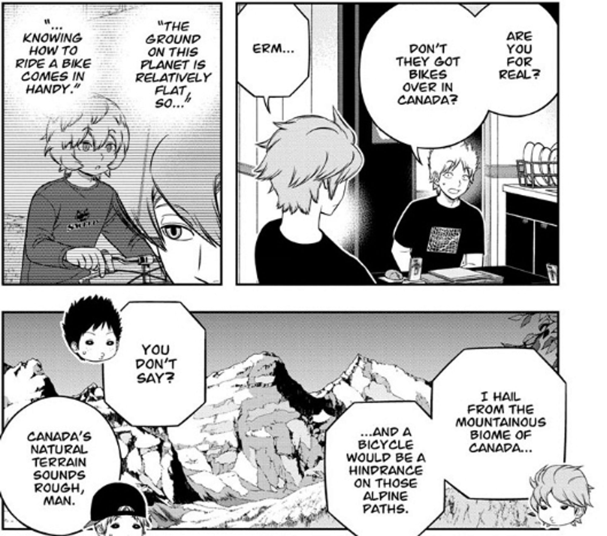 A snippet from a chapter of World Trigger. Hyuse, an alien, is trying to explain why he doesn't know how to ride a bike. His cover story is that he is Canadian, and that Canada is too mountainous for bikes.