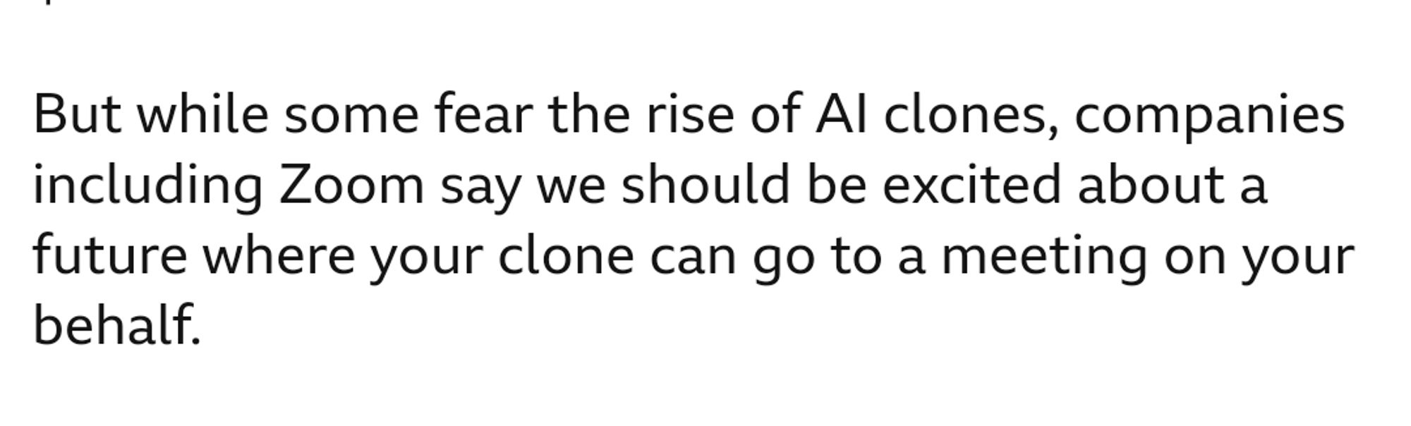 Excerpt from.BBC news: 
But while some fear the rise of AI clones, companies including Zoom say we should be excited about a future where your clone can go to a meeting on your behalf.