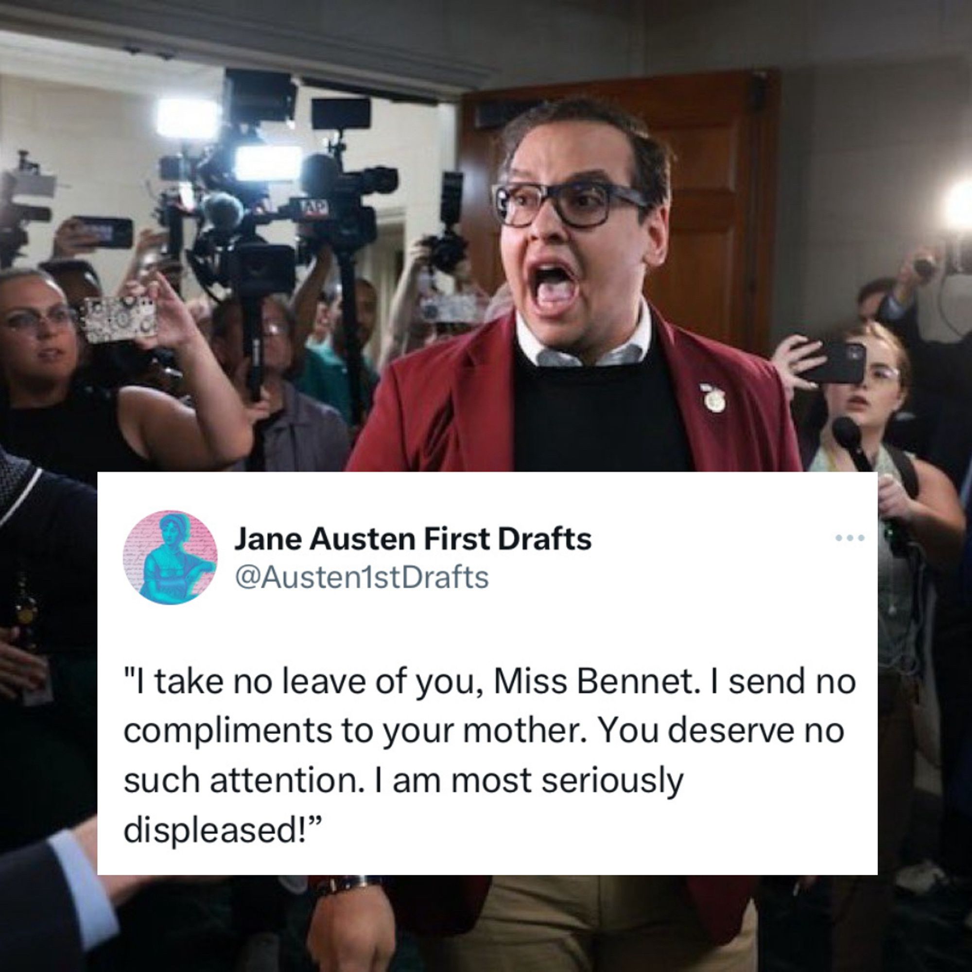 George Santos screams at a gaggle of reporters, “I take no leave of you, Miss Bennet. I send no compliments to your mother. You deserve no such attention. I am most seriously displeased!”