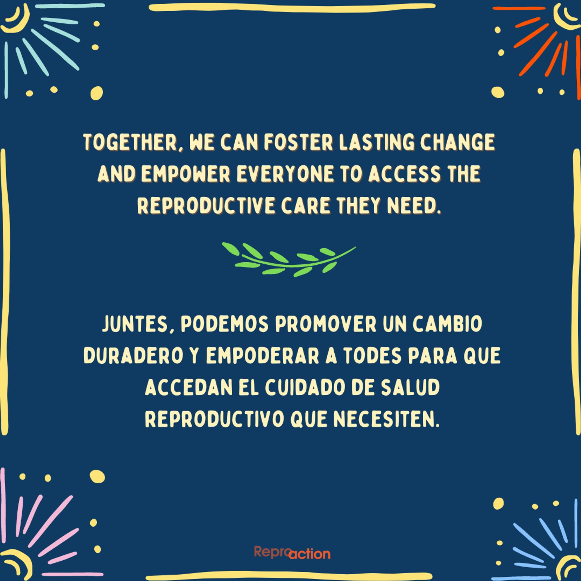 States ”Together, we can foster lasting change and empower everyone to access the reproductive care they need. Juntes, podemos promover un cambio duradero y empoderar a todes para que accedan el cuidado de salud reproductivo que necesiten.” Graphic is on a blue background with leaves and different colored flowers around, with Reproaction logo.