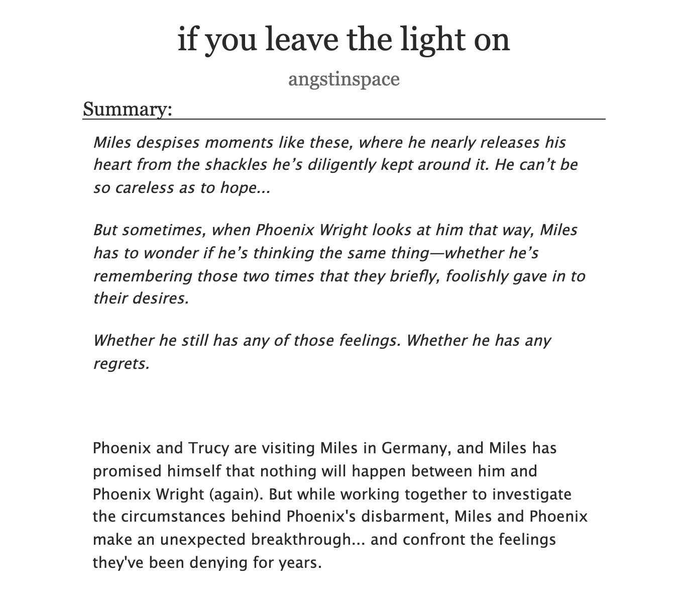 if you leave the light on angstinspace
Summary:
Miles despises moments like these, where he nearly releases his heart from the shackles he's diligently kept around it. He can't be so careless as to hope...
But sometimes, when Phoenix Wright looks at him that way, Miles has to wonder if he's thinking the same thing-whether he's remembering those two times that they briefly, foolishly gave in to their desires.
Whether he still has any of those feelings. Whether he has any regrets.
Phoenix and Trucy are visiting Miles in Germany, and Miles has promised himself that nothing will happen between him and Phoenix Wright (again). But while working together to investigate the circumstances behind Phoenix's disbarment, Miles and Phoenix make an unexpected breakthrough... and confront the feelings they've been denying for years.