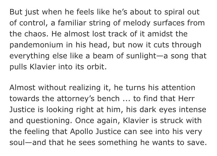 But just when he feels like he's about to spiral out of control, a familiar string of melody surfaces from the chaos. He almost lost track of it amidst the pandemonium in his head, but now it cuts through everything else like a beam of sunlight-a song that pulls Klavier into its orbit.
Almost without realizing it, he turns his attention towards the attorney's bench ... to find that Herr Justice is looking right at him, his dark eyes intense and questioning. Once again, Klavier is struck with the feeling that Apollo Justice can see into his very soul-and that he sees something he wants to save.