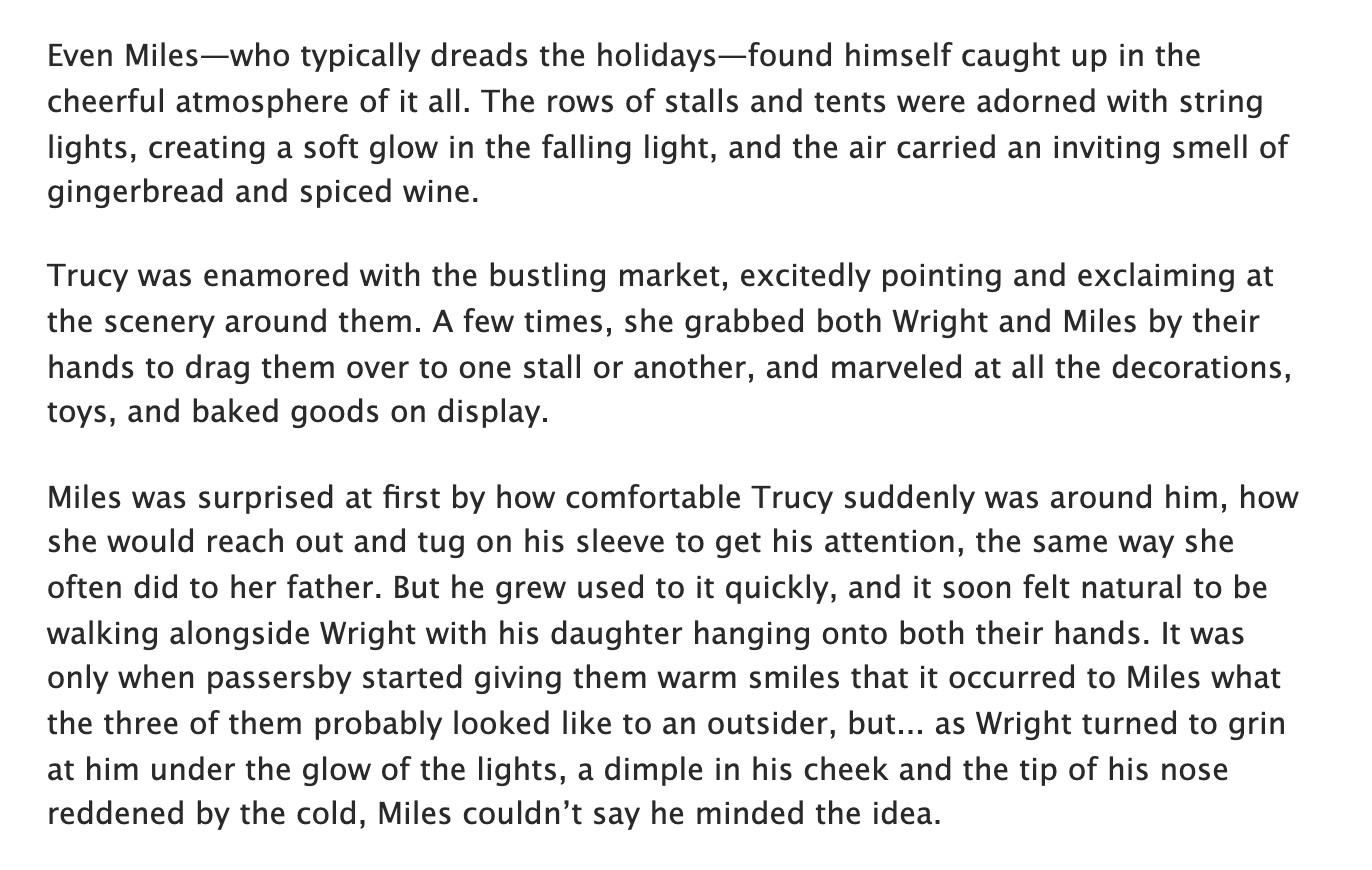 Even Miles-who typically dreads the holidays-found himself caught up in the cheerful atmosphere of it all. The rows of stalls and tents were adorned with string lights, creating a soft glow in the falling light, and the air carried an inviting smell of gingerbread and spiced wine.
Trucy was enamored with the bustling market, excitedly pointing and exclaiming at the scenery around them. A few times, she grabbed both Wright and Miles by their hands to drag them over to one stall or another, and marveled at all the decorations, toys, and baked goods on display.
Miles was surprised at first by how comfortable Trucy suddenly was around him, how she would reach out and tug on his sleeve to get his attention, the same way she often did to her father. But he grew used to it quickly, and it soon felt natural to be walking alongside Wright with his daughter hanging onto both their hands. It was only when passersby started giving them warm smiles that it occurred to Miles what the three of them probably looked like to an outsider, but... as Wright turned to grin at him under the glow of the lights, a dimple in his cheek and the tip of his nose reddened by the cold, Miles couldn't say he minded the idea.