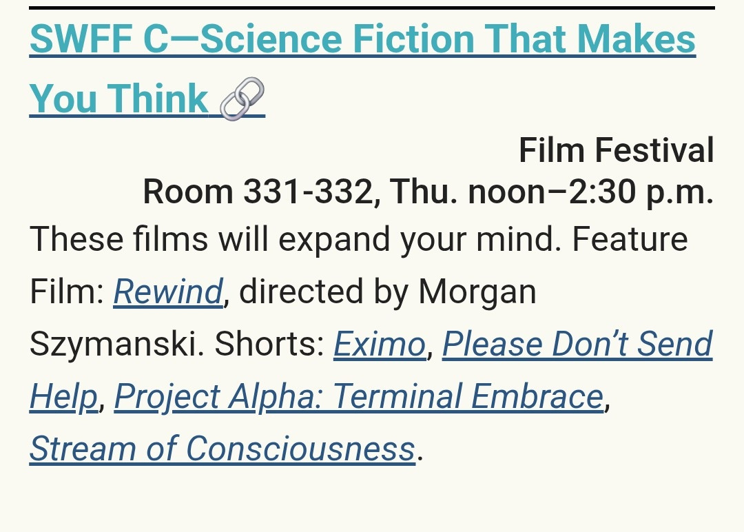 SWFF C—Science Fiction That Makes You ThinkFilm Festival
Room 331-332, Thu. noon–2:30 p.m.
These films will expand your mind. Feature Film: Rewind, directed by Morgan Szymanski. Shorts: Eximo, Please Don’t Send Help, Project Alpha: Terminal Embrace, Stream of Consciousness.