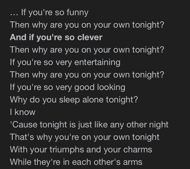 … If you're so funny
Then why are you on your own tonight?
And if you're so clever
Then why are you on your own tonight?
If you're so very entertaining
Then why are you on your own tonight?
If you're so very good looking
Why do you sleep alone tonight?
I know
'Cause tonight is just like any other night
That's why you're on your own tonight
With your triumphs and your charms
While they're in each other's arms