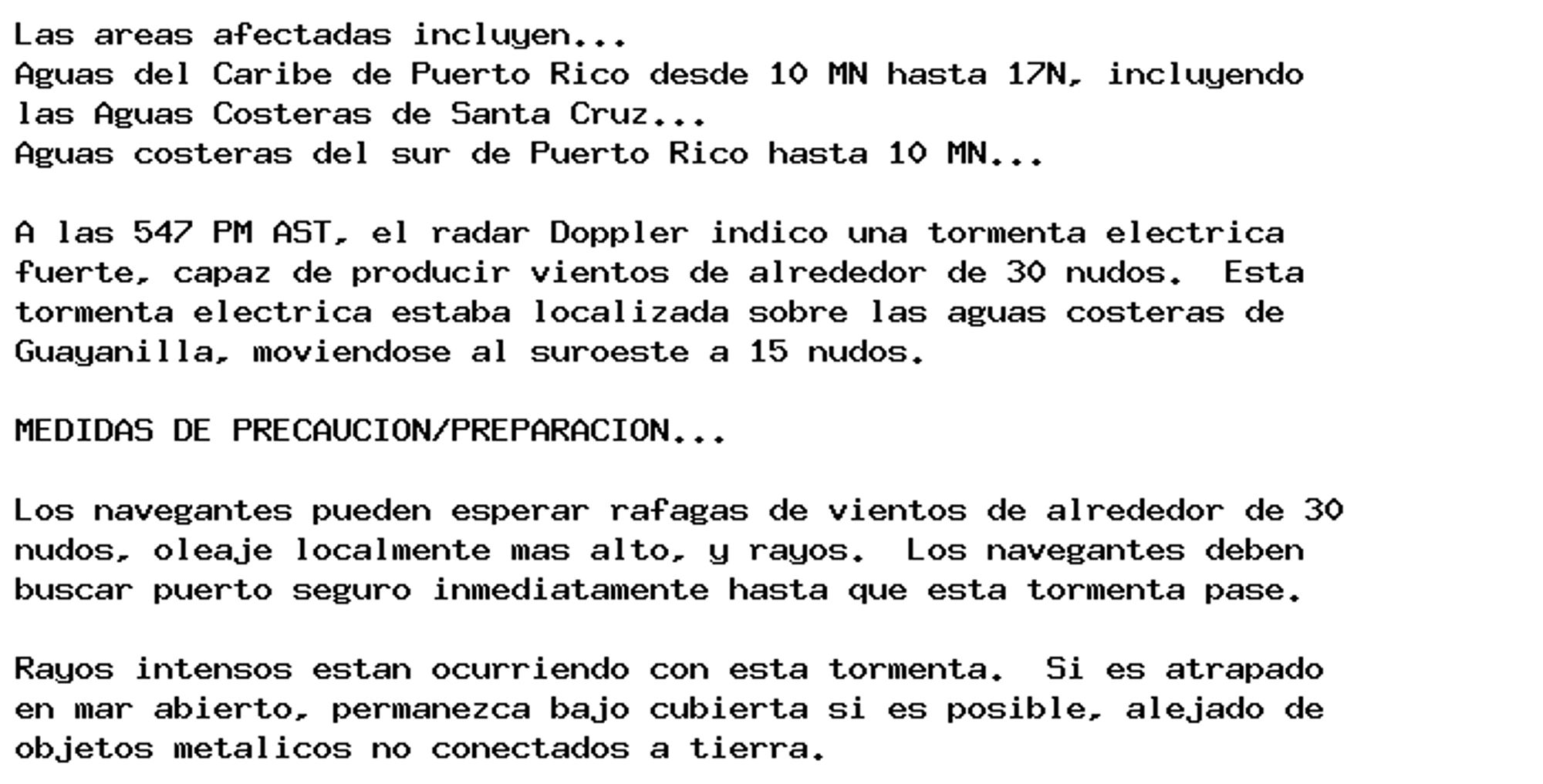 Las areas afectadas incluyen...
Aguas del Caribe de Puerto Rico desde 10 MN hasta 17N, incluyendo
las Aguas Costeras de Santa Cruz...
Aguas costeras del sur de Puerto Rico hasta 10 MN...

A las 547 PM AST, el radar Doppler indico una tormenta electrica
fuerte, capaz de producir vientos de alrededor de 30 nudos.  Esta
tormenta electrica estaba localizada sobre las aguas costeras de
Guayanilla, moviendose al suroeste a 15 nudos.

MEDIDAS DE PRECAUCION/PREPARACION...

Los navegantes pueden esperar rafagas de vientos de alrededor de 30
nudos, oleaje localmente mas alto, y rayos.  Los navegantes deben
buscar puerto seguro inmediatamente hasta que esta tormenta pase.

Rayos intensos estan ocurriendo con esta tormenta.  Si es atrapado
en mar abierto, permanezca bajo cubierta si es posible, alejado de
objetos metalicos no conectados a tierra.