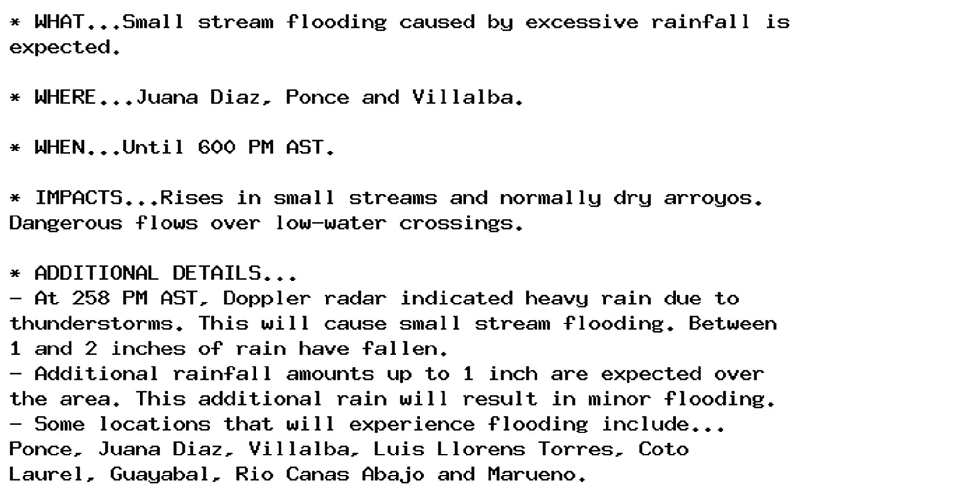 * WHAT...Small stream flooding caused by excessive rainfall is
expected.

* WHERE...Juana Diaz, Ponce and Villalba.

* WHEN...Until 600 PM AST.

* IMPACTS...Rises in small streams and normally dry arroyos.
Dangerous flows over low-water crossings.

* ADDITIONAL DETAILS...
- At 258 PM AST, Doppler radar indicated heavy rain due to
thunderstorms. This will cause small stream flooding. Between
1 and 2 inches of rain have fallen.
- Additional rainfall amounts up to 1 inch are expected over
the area. This additional rain will result in minor flooding.
- Some locations that will experience flooding include...
Ponce, Juana Diaz, Villalba, Luis Llorens Torres, Coto
Laurel, Guayabal, Rio Canas Abajo and Marueno.