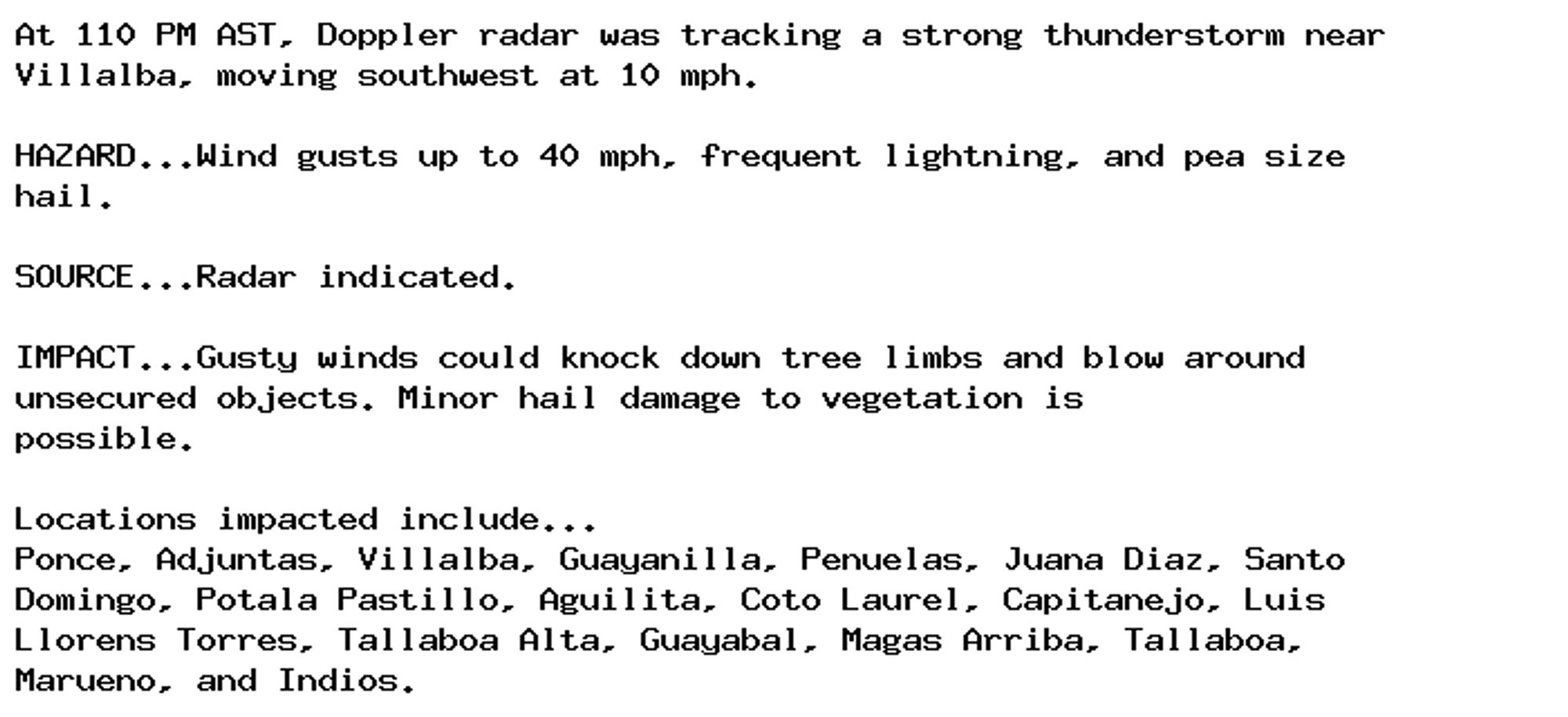 At 110 PM AST, Doppler radar was tracking a strong thunderstorm near
Villalba, moving southwest at 10 mph.

HAZARD...Wind gusts up to 40 mph, frequent lightning, and pea size
hail.

SOURCE...Radar indicated.

IMPACT...Gusty winds could knock down tree limbs and blow around
unsecured objects. Minor hail damage to vegetation is
possible.

Locations impacted include...
Ponce, Adjuntas, Villalba, Guayanilla, Penuelas, Juana Diaz, Santo
Domingo, Potala Pastillo, Aguilita, Coto Laurel, Capitanejo, Luis
Llorens Torres, Tallaboa Alta, Guayabal, Magas Arriba, Tallaboa,
Marueno, and Indios.