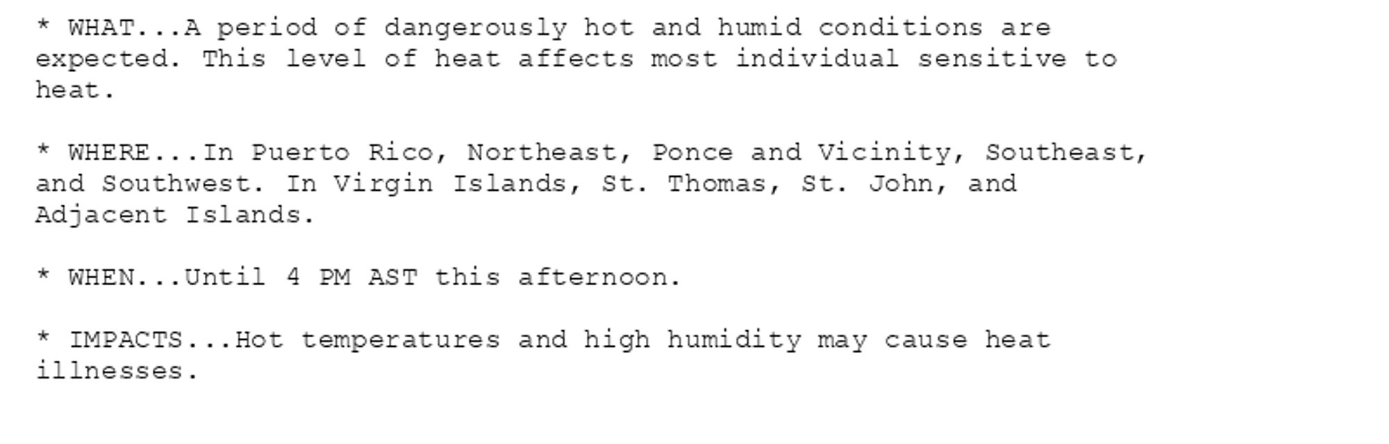 * WHAT...A period of dangerously hot and humid conditions are
expected. This level of heat affects most individual sensitive to
heat.

* WHERE...In Puerto Rico, Northeast, Ponce and Vicinity, Southeast,
and Southwest. In Virgin Islands, St. Thomas, St. John, and
Adjacent Islands.

* WHEN...Until 4 PM AST this afternoon.

* IMPACTS...Hot temperatures and high humidity may cause heat
illnesses.