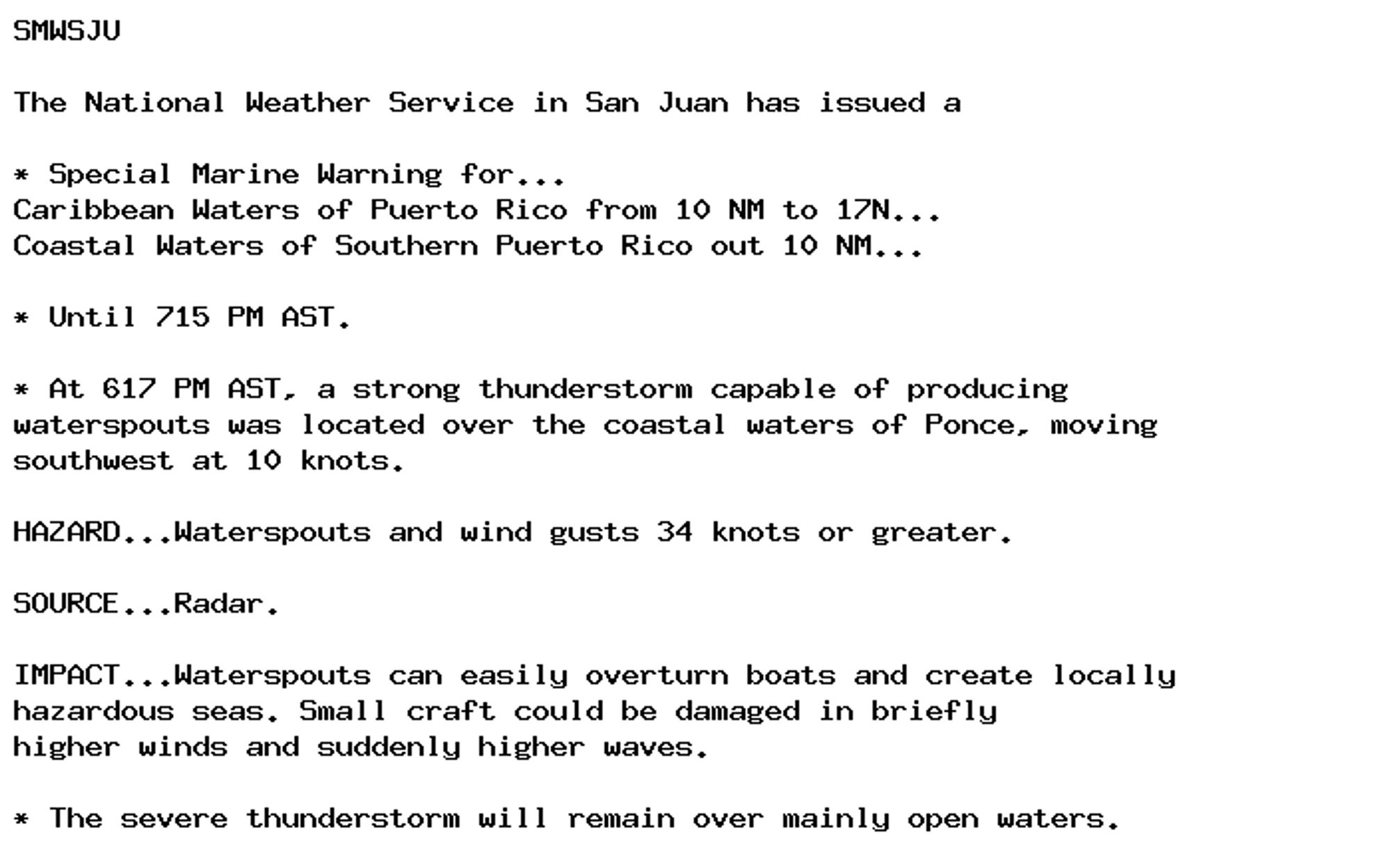 SMWSJU

The National Weather Service in San Juan has issued a

* Special Marine Warning for...
Caribbean Waters of Puerto Rico from 10 NM to 17N...
Coastal Waters of Southern Puerto Rico out 10 NM...

* Until 715 PM AST.

* At 617 PM AST, a strong thunderstorm capable of producing
waterspouts was located over the coastal waters of Ponce, moving
southwest at 10 knots.

HAZARD...Waterspouts and wind gusts 34 knots or greater.

SOURCE...Radar.

IMPACT...Waterspouts can easily overturn boats and create locally
hazardous seas. Small craft could be damaged in briefly
higher winds and suddenly higher waves.

* The severe thunderstorm will remain over mainly open waters.