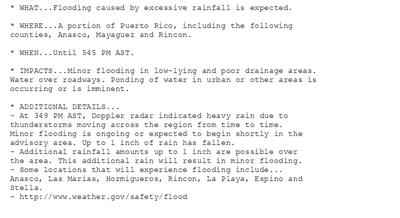 * WHAT...Flooding caused by excessive rainfall is expected.

* WHERE...A portion of Puerto Rico, including the following
counties, Anasco, Mayaguez and Rincon.

* WHEN...Until 545 PM AST.

* IMPACTS...Minor flooding in low-lying and poor drainage areas.
Water over roadways. Ponding of water in urban or other areas is
occurring or is imminent.

* ADDITIONAL DETAILS...
- At 349 PM AST, Doppler radar indicated heavy rain due to
thunderstorms moving across the region from time to time.
Minor flooding is ongoing or expected to begin shortly in the
advisory area. Up to 1 inch of rain has fallen.
- Additional rainfall amounts up to 1 inch are possible over
the area. This additional rain will result in minor flooding.
- Some locations that will experience flooding include...
Anasco, Las Marias, Hormigueros, Rincon, La Playa, Espino and
Stella.
- http://www.weather.gov/safety/flood