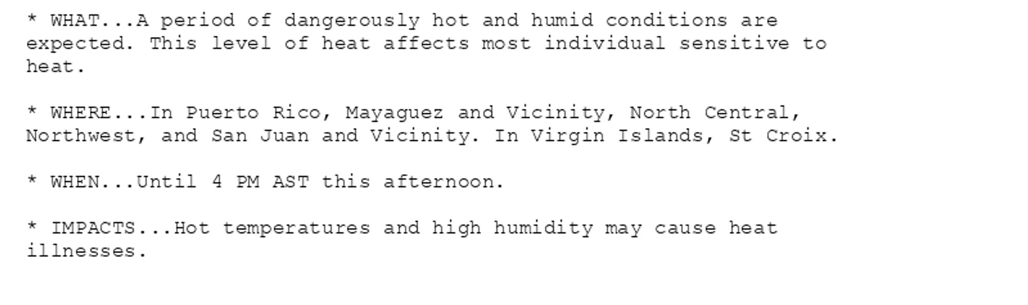 * WHAT...A period of dangerously hot and humid conditions are
expected. This level of heat affects most individual sensitive to
heat.

* WHERE...In Puerto Rico, Mayaguez and Vicinity, North Central,
Northwest, and San Juan and Vicinity. In Virgin Islands, St Croix.

* WHEN...Until 4 PM AST this afternoon.

* IMPACTS...Hot temperatures and high humidity may cause heat
illnesses.