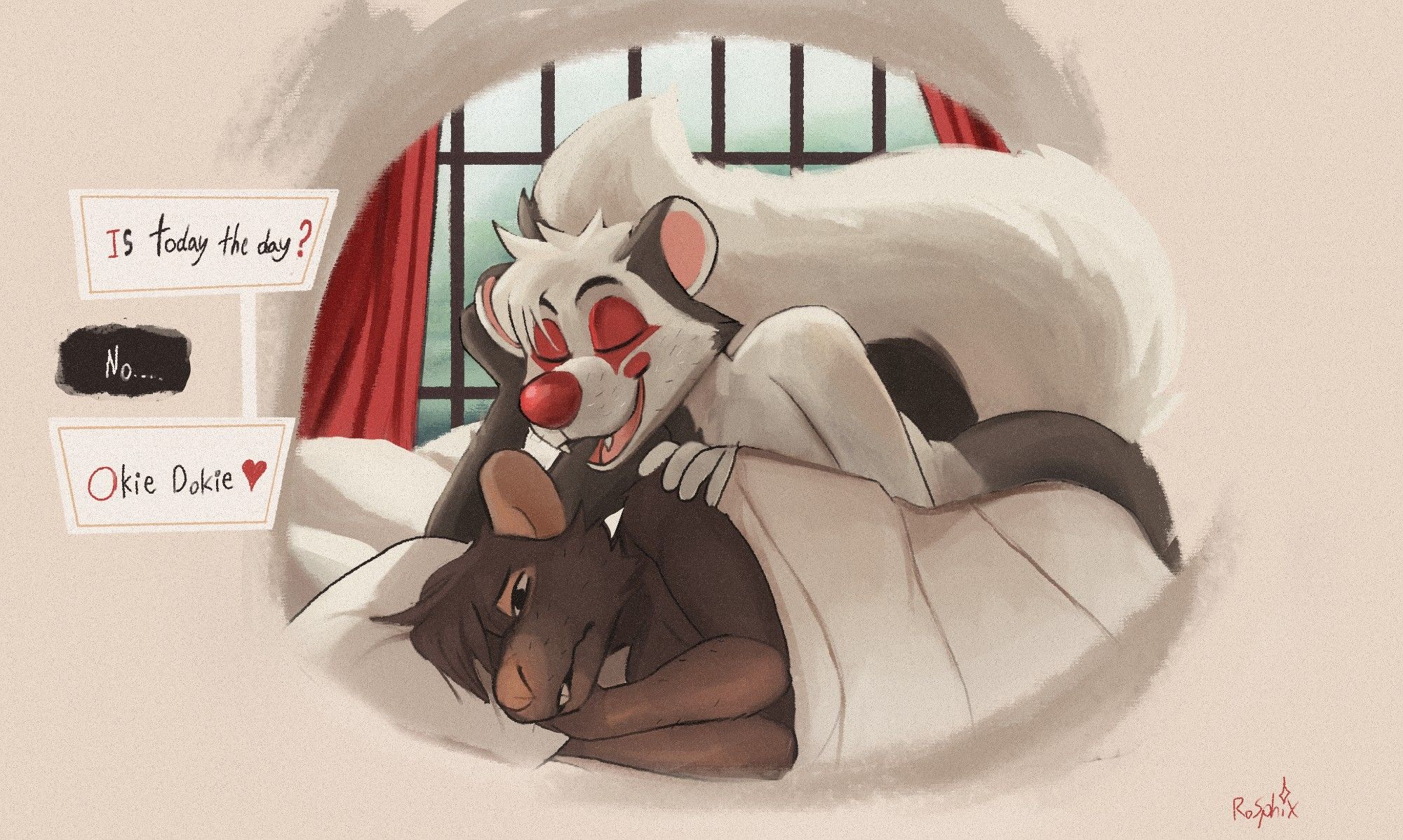 Two anthropomorphs, a Rat and a skunk, lay in bed. The Rat is black-furred with natural fleshy bits, and the skunk is two-toned with a red nose,  eye, and cheek marks that resemble clown makeup. They lay in a bed with white sheets and pillows before a window that's hazy with outside rain.  The Rat looks miserable, the skunk looks serene and carefree with a large smile. The Skunk leans above the Rat, rubbing their shoulder and speaking in their ear. 

"Is today the day?" the skunk asks. 

"No..." The rat mutters.

"Okie dokie <3"