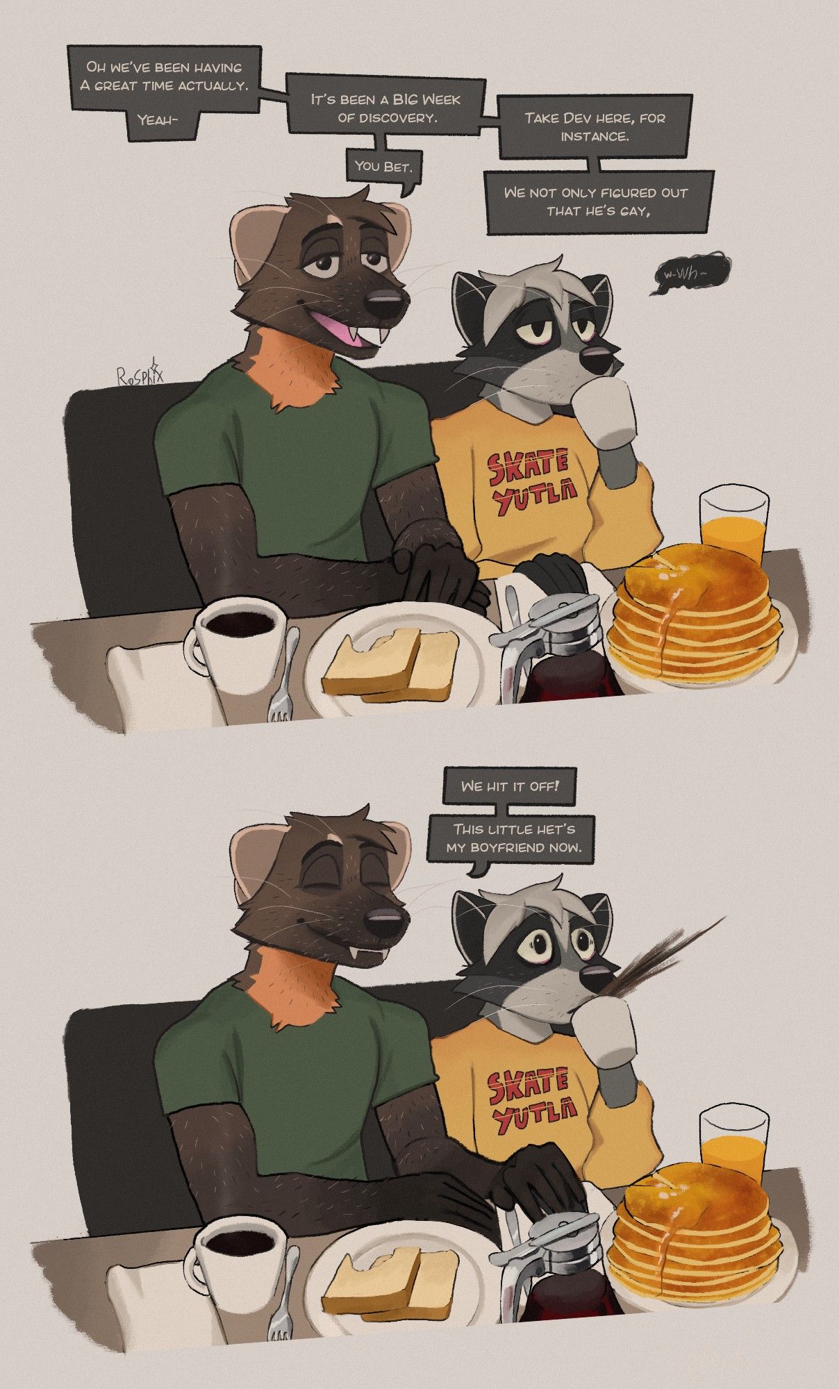 A two panel comic of an anthropomorphic Pine marten in a green T shirt and a Raccoon in a yellow longsleeve that says "SKATE YUTLA" sitting at a breakfast table in a diner-like space. 

The raccoon is having an enormous stack of pancakes, a glass of orange juice, a mug of sweetened coffee and god knows what else. 

The pine marten is having two pieces of plain white bread and a cup of black coffee. 

The pine marten looks relaxed. The dialogue is entirely from the pine marten:

"Oh we've been having a great time actually. Yeah-"

"It's been a BIG week of discovery. You bet." 

"take Dev here, for instance. We not only figured out that he's gay,"

A small black bubble appears of a muttered "wh-" from Devandra 

The second panel shows the marten having placed his hand intimately over the Raccoons, closing his eyes in a serene smile as he delivers the news: 

"We hit it off! This little het's my boyfriend now." 

Devandra, with a shocked face, spits the coffee they were sipping.