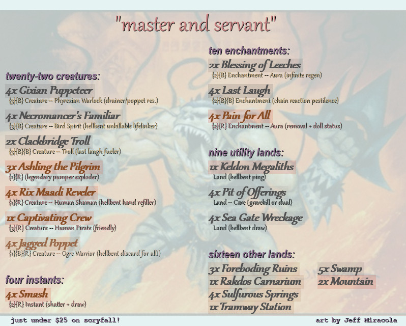 a deck called Master and Servant, after the Depeche Mode song:
contains
4x gixian puppeteer
4x necromancer's familiar
2x clackbridge troll
3x ashling the pilgrim
4x rix maadi reveler
1x captivating crew
4x jagged poppet

4x smash

2x blessing of leeches
4x last laugh
4x pain for all

1x keldon megaliths
4x pit of offering
4x sea gate wreckage

3x foreboding ruins
1x rakdos carnarium
4x sulfurous springs
1x tramway station

5x swamp
2x mountain

the list is slightly word arted and rendered over the illustration for Jagged Poppet by Jeff Miracola. msg me if you need more detail than this and I'll fix it