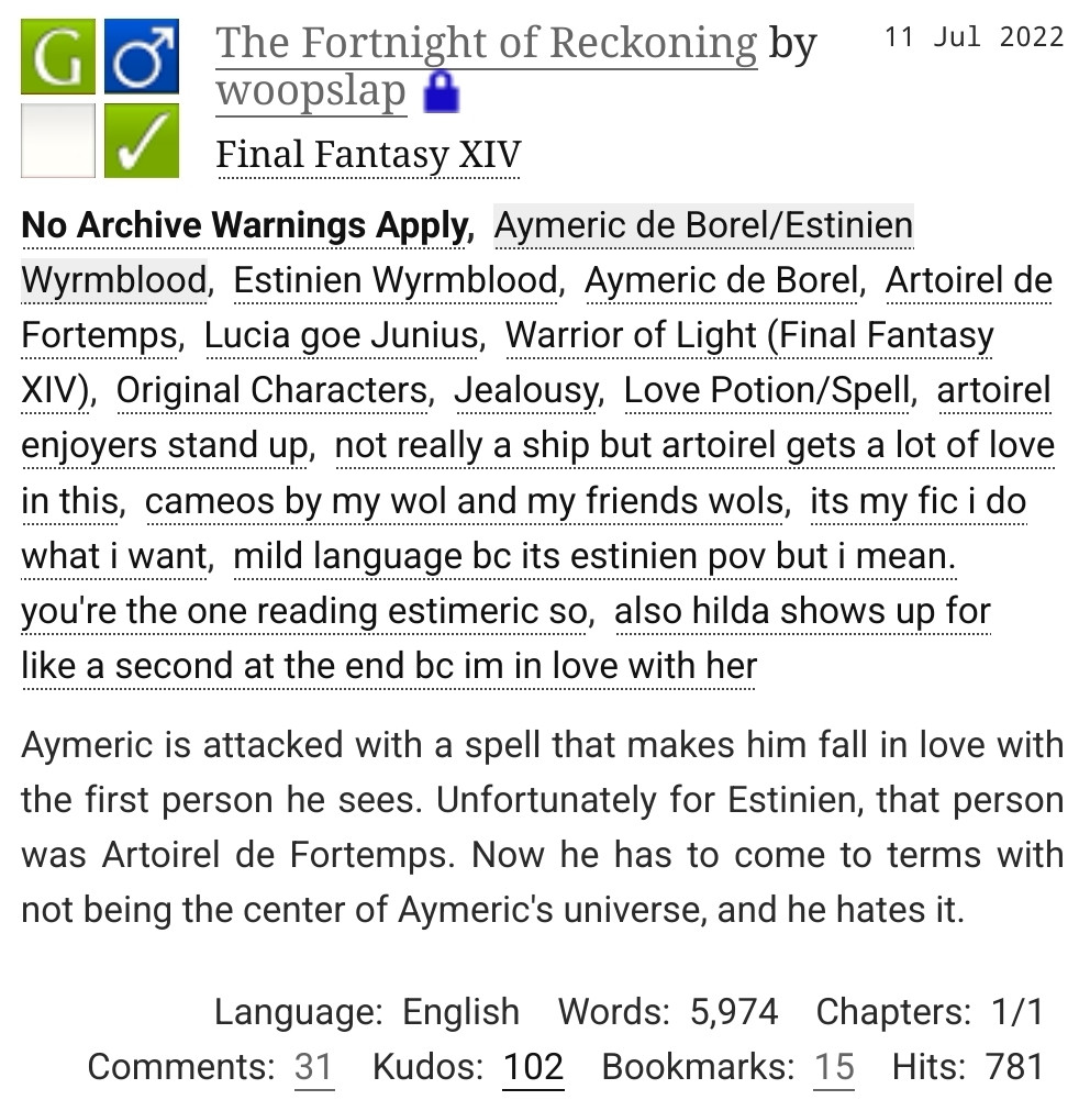 Fanfiction on Archive of Our Own
Rated General, M/M, Completed
The Fortnight of Reckoning by woopslap in Final Fantasy XIV

Tags: No Archive Warnings Apply, Aymeric de Borel/Estinien Wyrmblood, Estinien Wyrmblood, Aymeric de Borel, Artoirel de Fortemps, Lucia goe Junius, Warrior of Light (Final Fantasy XIV), Original Characters, Jealousy, Love Potion/Spell, artoirel enjoyers stand up, not really a ship but artoirel gets a lot of love in this, cameos by my wol and my friends wols, its my fic i do what i want, mild language, bc its estinien pov but i mean. you're the one reading estimeric so, also hilda shows up for like a second at the end bc im in love with her

Summary: Aymeric is attacked with a spell that makes him fall in love with the first person he sees. Unfortunately for Estinien, that person was Artoirel de Fortemps. Now he has to come to terms with not being the center of Aymeric's universe, and he hates it.