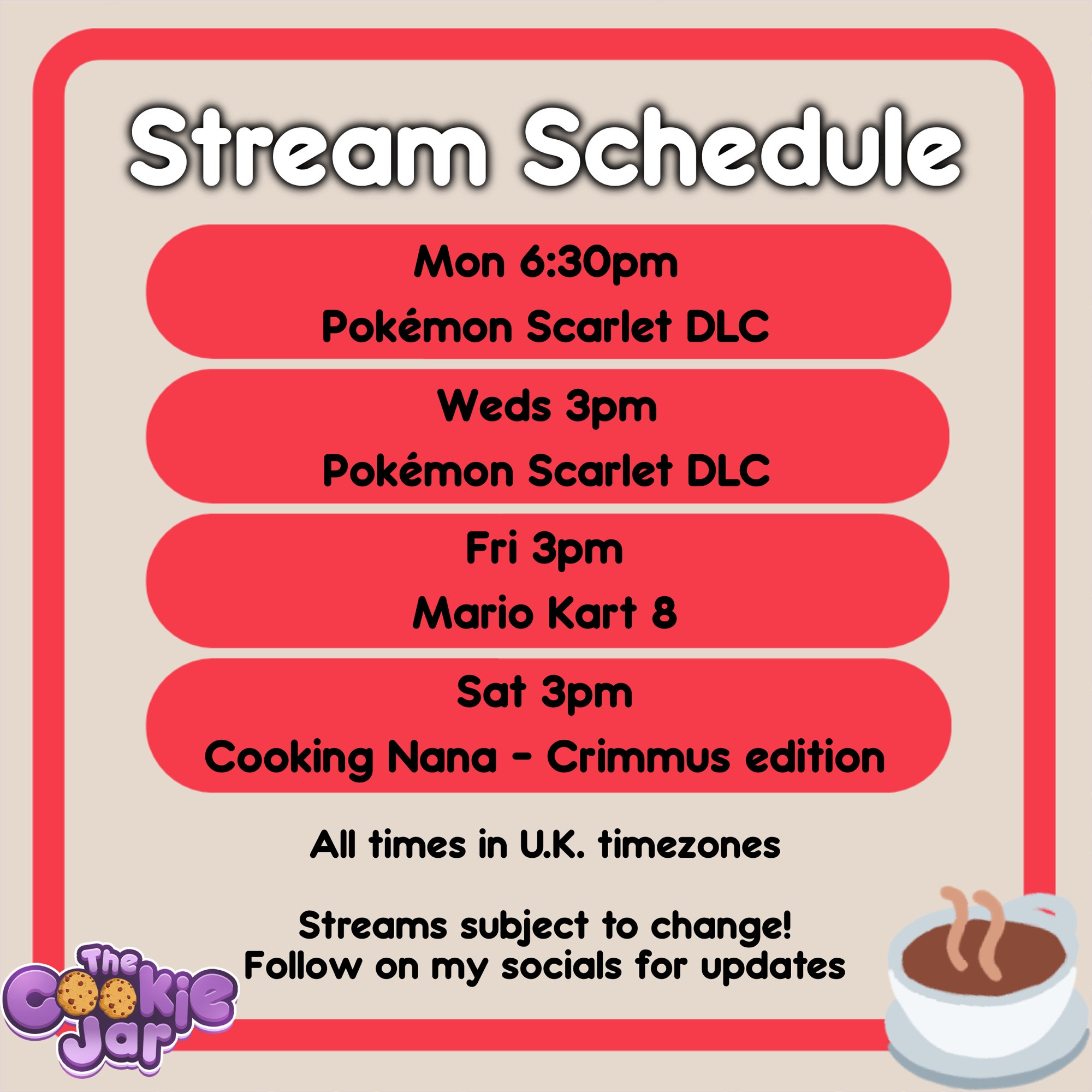 Stream schedule: Monday (6:30pm), Pokemon Scarlet DLC. Wednesday (3pm), Pokemon Scarlet DLC. Friday (3pm), Mario Kart 8. Saturday (3pm), Cooking Nana CRIMMUS Edition. All U.K. time.

A cup of tea is in the bottom right corner and the cookie jar stream team logo to the left.