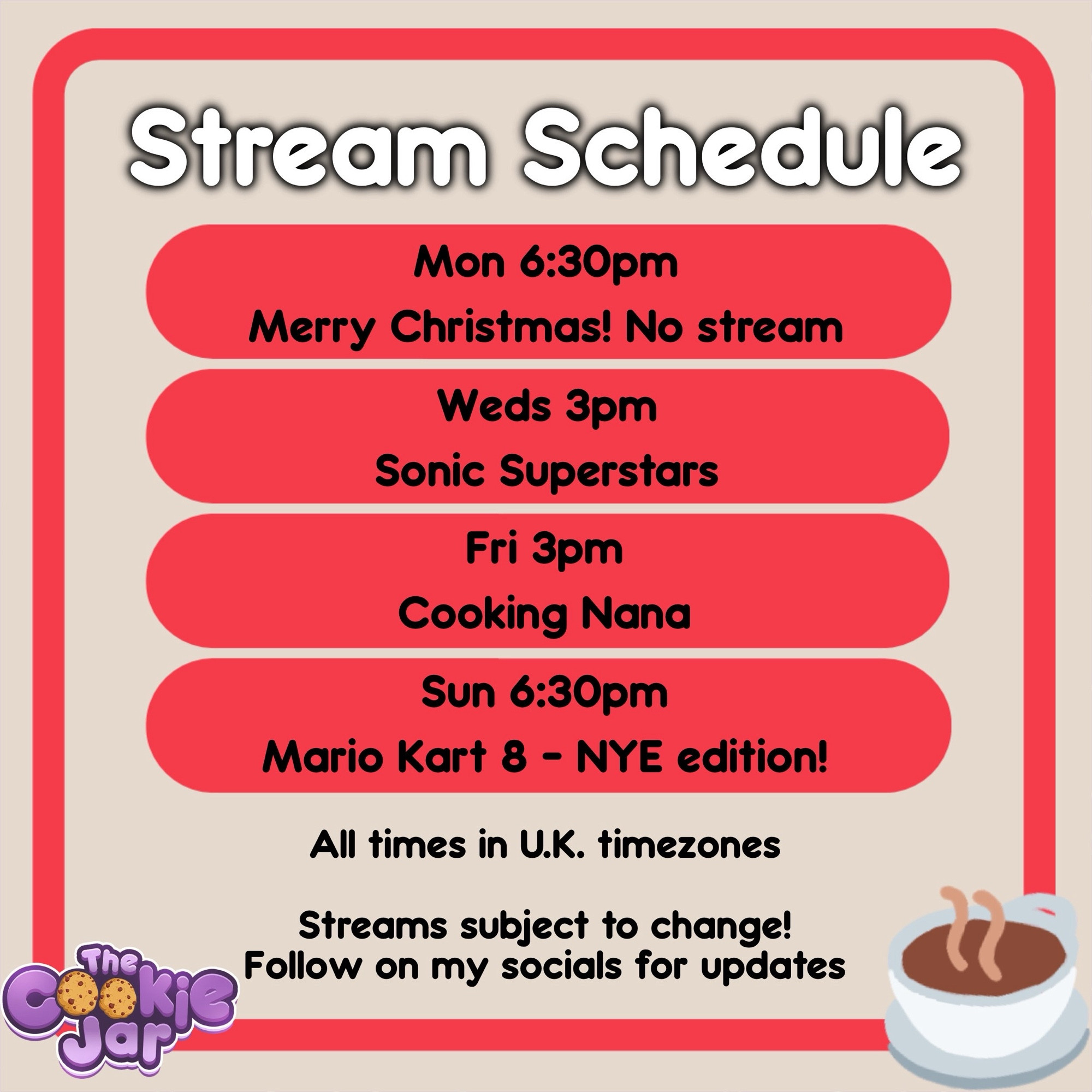 Stream schedule: Monday (6:30pm), no stream. Wednesday (3pm), Sonic Superstars. Friday (3pm), Cooking Nana. Sunday (6:30pm), Mario Kart 8. All U.K. time.

A cup of tea is in the bottom right corner and the cookie jar stream team logo to the left.